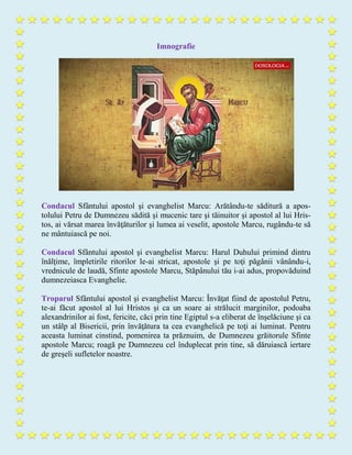 Imnografie
Condacul Sfântului apostol şi evanghelist Marcu: Arătându-te săditură a apos-
tolului Petru de Dumnezeu sădită şi mucenic tare şi tăinuitor şi apostol al lui Hris-
tos, ai vărsat marea învăţăturilor şi lumea ai veselit, apostole Marcu, rugându-te să
ne mântuiască pe noi.
Condacul Sfântului apostol şi evanghelist Marcu: Harul Duhului primind dintru
înălţime, împletirile ritorilor le-ai stricat, apostole şi pe toţi păgânii vânându-i,
vrednicule de laudă, Sfinte apostole Marcu, Stăpânului tău i-ai adus, propovăduind
dumnezeiasca Evanghelie.
Troparul Sfântului apostol şi evanghelist Marcu: Învăţat fiind de apostolul Petru,
te-ai făcut apostol al lui Hristos şi ca un soare ai strălucit marginilor, podoaba
alexandrinilor ai fost, fericite, căci prin tine Egiptul s-a eliberat de înşelăciune şi ca
un stâlp al Bisericii, prin învăţătura ta cea evanghelică pe toţi ai luminat. Pentru
aceasta luminat cinstind, pomenirea ta prăznuim, de Dumnezeu grăitorule Sfinte
apostole Marcu; roagă pe Dumnezeu cel înduplecat prin tine, să dăruiască iertare
de greşeli sufletelor noastre.
 