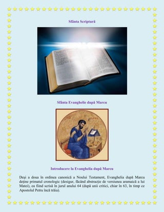 Sfânta Scriptură
Sfânta Evanghelie după Marcu
Introducere la Evanghelia după Marcu
Deşi a doua în ordinea canonică a Noului Testament, Evanghelia după Marcu
deţine primatul cronologic (desigur, făcând abstracţie de versiunea aramaică a lui
Matei), ea fiind scrisă în jurul anului 64 (după unii critici, chiar în 63, în timp ce
Apostolul Petru încă trăia).
 