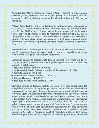 Autorul ei, Ioan Marcu, pomenit de zece ori în Noul Testament, fie doar cu primul
său nume (ebraic), fie numai cu cel de al doilea (latin), fie cu amândouă, nu a fost
ucenic direct al Domnului şi se pare că nu L-a văzut decât în treacăt, fiind încă un
copilandru.
Potrivit Sfintei Tradiţii, Cina cea de Taină a avut loc în casa mamei sale, Maria, iar
el, Marcu, ar fi tânărul care încercase să-L urmeze pe Iisus după arestarea Acestuia
(vezi Mc 14, 51-52 şi nota). E sigur însă că locuinţa mamei sale, în Ierusalim,
servea drept loc de întâlnire şi casă de rugăciune a apostolilor (FA 12, 12), că
Evanghelistul a fost mai întâi ucenicul şi colaboratorul Apostolului Pavel până la
sfârşitul celei de a doua călătorii misionare şi că după aceea a devenit ucenic,
colaborator şi, după unii Sfinţi Părinţi, „interpret“ (secretar, tălmaci) al Apostolului
Petru.
Această din urmă calitate explică prezenţa lui Marcu la Roma în jurul anului 63
sau 64, precum şi faptul că, acolo fiind, el şi-a scris Evanghelia la cererea
creştinilor din Italia şi din capitala imperiului roman.
Evanghelia a doua este cea mai scurtă din cele sinoptice (673 versete faţă de cele
1068 ale lui Matei şi 1149 ale lui Luca), în pofida faptului că planul ei tematic nu e
mult diferit faţă de prima:
1. Pregătirea misiunii publice a lui Iisus (1, 1-13).
2. Activitatea lui Iisus în Galileea şi în teritoriile învecinate(1, 14-9, 50).
3. Suirea la Ierusalim (10, 1-52).
4. Activitatea lui Iisus în Ierusalim (11, 1-13, 37).
5. Patimile Domnului (14, 1-15, 47).
6. Iisus după învierea Sa din morţi (16, 1-20).
Scurtimea textului se datorează faptului că Marcu e cel mai lapidar dintre toţi
evangheliştii, că nu are nici un fel de preocupare pentru arhitectura, dimensiunile
sau proporţiile scrierii sale, că nu acordă aproape nici o atenţie stilului în care-şi
redactează opera. Din acest punct de vedere, comentatorii sunt de acord că scrierea,
în mod cert, nu este şi o operă literară. Ea este mai degrabă o suită de relatări scurte
şi fără legături foarte precise, înşirate parcă sub graba timpului, ca o stenogramă,
singura grijă a redactorului fiind aceea de a nu scăpa nimic din ceea ce aude şi
trebuie să consemneze. În general se crede că Evanghelia sa ar fi consemnarea în
scris a predicii lui Petru; deşi legătura dintre acestea două este încă discutabilă,
scrierea lui Marcu nu-şi poate ascunde o anumită notă de oralitate, cu toate
calităţile şi defectele ei. Analiştii au notat că vocabularul e sărac şi de o calitate
îndoielnică, greaca alexandrină e împănată cu latinisme şi aramaisme, diminutive
 