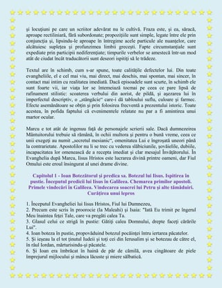 şi locuţiuni pe care un scriitor adevărat nu le cultivă. Fraza este, şi ea, săracă,
aproape rectiliniară, fără subordonate; propoziţiile sunt simple, legate între ele prin
conjuncţia şi, lipsindu-le aproape în întregime acele particule ale nuanţelor, care
alcătuiesc supleţea şi profunzimea limbii greceşti. Fapte circumstanţiale sunt
expediate prin participii nediferenţiate; timpurile verbelor se amestecă într-un mod
atât de ciudat încât traducătorii sunt deseori ispitiţi să le trădeze.
Textul are în schimb, cum s-ar spune, toate calităţile defectelor lui. Din toate
evangheliile, el e cel mai viu, mai direct, mai deschis, mai spontan, mai sincer, în
contact mai intim cu realitatea imediată. Dacă episoadele sunt scurte, în schimb ele
sunt foarte vii, iar viaţa lor se întemeiază tocmai pe ceea ce pare lipsă de
rafinament stilistic: scoaterea verbului din aorist, de pildă, şi aşezarea lui în
imperfectul descriptiv, o „stângăcie“ care-i dă tabloului suflu, culoare şi farmec.
Efecte asemănătoare se obţin şi prin folosirea frecventă a prezentului istoric. Toate
acestea, în pofida faptului că evenimentele relatate nu par a fi amintirea unui
martor ocular.
Marcu e tot atât de ingenuu faţă de personajele scrierii sale. Dacă dumnezeirea
Mântuitorului trebuie să rămână, în ochii multora şi pentru o bună vreme, ceea ce
unii exegeţi au numit „secretul mesianic“, omenitatea Lui e îngroşată uneori până
la contrarietate. Apostolilor nu li se trec cu vederea slăbiciunile, şovăielile, dubiile,
incapacitatea lor omenească de a recepta imediat şi clar mesajul Învăţătorului. În
Evanghelia după Marcu, Iisus Hristos este lucrarea divină printre oameni, dar Fiul
Omului este eroul însingurat al unei drame divine.
Capitolul 1 - Ioan Botezătorul şi predica sa. Botezul lui Iisus. Ispitirea în
pustie. Începutul predicii lui Iisus în Galileea. Chemarea primilor apostoli.
Primele vindecări în Galileea. Vindecarea soacrei lui Petru şi alte tămăduiri.
Curăţirea unui lepros
1. Începutul Evangheliei lui Iisus Hristos, Fiul lui Dumnezeu,
2. Precum este scris în proorocie (la Maleahi) şi Isaia: "Iată Eu trimit pe îngerul
Meu înaintea feţei Tale, care va pregăti calea Ta.
3. Glasul celui ce strigă în pustie: Gătiţi calea Domnului, drepte faceţi cărările
Lui".
4. Ioan boteza în pustie, propovăduind botezul pocăinţei întru iertarea păcatelor.
5. Şi ieşeau la el tot ţinutul Iudeii şi toţi cei din Ierusalim şi se botezau de către el,
în râul Iordan, mărturisindu-şi păcatele.
6. Şi Ioan era îmbrăcat în haină de păr de cămilă, avea cingătoare de piele
împrejurul mijlocului şi mânca lăcuste şi miere sălbatică.
 