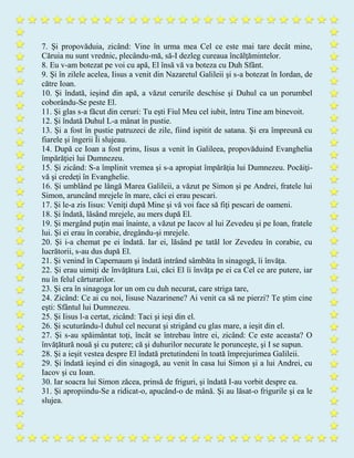 7. Şi propovăduia, zicând: Vine în urma mea Cel ce este mai tare decât mine,
Căruia nu sunt vrednic, plecându-mă, să-I dezleg cureaua încălţămintelor.
8. Eu v-am botezat pe voi cu apă, El însă vă va boteza cu Duh Sfânt.
9. Şi în zilele acelea, Iisus a venit din Nazaretul Galileii şi s-a botezat în Iordan, de
către Ioan.
10. Şi îndată, ieşind din apă, a văzut cerurile deschise şi Duhul ca un porumbel
coborându-Se peste El.
11. Şi glas s-a făcut din ceruri: Tu eşti Fiul Meu cel iubit, întru Tine am binevoit.
12. Şi îndată Duhul L-a mânat în pustie.
13. Şi a fost în pustie patruzeci de zile, fiind ispitit de satana. Şi era împreună cu
fiarele şi îngerii Îi slujeau.
14. După ce Ioan a fost prins, Iisus a venit în Galileea, propovăduind Evanghelia
împărăţiei lui Dumnezeu.
15. Şi zicând: S-a împlinit vremea şi s-a apropiat împărăţia lui Dumnezeu. Pocăiţi-
vă şi credeţi în Evanghelie.
16. Şi umblând pe lângă Marea Galileii, a văzut pe Simon şi pe Andrei, fratele lui
Simon, aruncând mrejele în mare, căci ei erau pescari.
17. Şi le-a zis Iisus: Veniţi după Mine şi vă voi face să fiţi pescari de oameni.
18. Şi îndată, lăsând mrejele, au mers după El.
19. Şi mergând puţin mai înainte, a văzut pe Iacov al lui Zevedeu şi pe Ioan, fratele
lui. Şi ei erau în corabie, dregându-şi mrejele.
20. Şi i-a chemat pe ei îndată. Iar ei, lăsând pe tatăl lor Zevedeu în corabie, cu
lucrătorii, s-au dus după El.
21. Şi venind în Capernaum şi îndată intrând sâmbăta în sinagogă, îi învăţa.
22. Şi erau uimiţi de învăţătura Lui, căci El îi învăţa pe ei ca Cel ce are putere, iar
nu în felul cărturarilor.
23. Şi era în sinagoga lor un om cu duh necurat, care striga tare,
24. Zicând: Ce ai cu noi, Iisuse Nazarinene? Ai venit ca să ne pierzi? Te ştim cine
eşti: Sfântul lui Dumnezeu.
25. Şi Iisus l-a certat, zicând: Taci şi ieşi din el.
26. Şi scuturându-l duhul cel necurat şi strigând cu glas mare, a ieşit din el.
27. Şi s-au spăimântat toţi, încât se întrebau între ei, zicând: Ce este aceasta? O
învăţătură nouă şi cu putere; că şi duhurilor necurate le porunceşte, şi I se supun.
28. Şi a ieşit vestea despre El îndată pretutindeni în toată împrejurimea Galileii.
29. Şi îndată ieşind ei din sinagogă, au venit în casa lui Simon şi a lui Andrei, cu
Iacov şi cu Ioan.
30. Iar soacra lui Simon zăcea, prinsă de friguri, şi îndată I-au vorbit despre ea.
31. Şi apropiindu-Se a ridicat-o, apucând-o de mână. Şi au lăsat-o frigurile şi ea le
slujea.
 