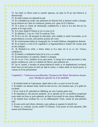 32. Iar când s-a făcut seară şi soarele apusese, au adus la El pe toţi bolnavii şi
demonizaţii.
33. Şi toată cetatea era adunată la uşă.
34. Şi a tămăduit pe mulţi care pătimeau de felurite boli şi demoni mulţi a alungat.
Iar pe demoni nu-i lăsa să vorbească, pentru că-L ştiau că El e Hristos.
35. Şi a doua zi, foarte de dimineaţă, sculându-Se, a ieşit şi S-a dus într-un loc
pustiu şi Se ruga acolo.
36. Şi a mers după El Simon şi cei ce erau cu el.
37. Şi aflându-L, I-au zis: Toţi Te caută pe Tine.
38. Şi El a zis lor: Să mergem în altă parte, prin cetăţile şi satele învecinate, ca să
propovăduiesc şi acolo, căci pentru aceasta am venit.
39. Şi venind propovăduia în sinagogile lor, în toată Galileea, alungând pe demoni.
40. Şi un lepros a venit la El, rugându-L şi îngenunchind şi zicând: De voieşti, poţi
să mă curăţeşti.
41. Şi făcându-I-se milă, a întins mâna şi S-a atins de el şi i-a zis: Voiesc,
curăţeşte-te.
42. Şi îndată s-a îndepărtat lepra de la el şi s-a curăţit.
43. Şi poruncindu-i cu asprime, îndată l-a alungat,
44. Şi i-a zis: Vezi, nimănui să nu spui nimic, ci mergi de te arată preotului şi adu,
pentru curăţirea ta, cele ce a rânduit de Moise, spre mărturie lor.
45. Iar el, ieşind, a început să propovăduiască multe şi să răspândească cuvântul,
încât Iisus nu mai putea să intre pe faţă în cetate, ci stătea afară, în locuri pustii, şi
veneau la El de pretutindeni.
Capitolul 2 - Vindecarea paraliticului. Chemarea lui Matei. Întrebarea despre
post. Smulgerea spicelor în zi de sâmbătă
1. Şi intrând iarăşi în Capernaum, după câteva zile s-a auzit că este în casă.
2. Şi îndată s-au adunat mulţi, încât nu mai era loc, nici înaintea uşii, şi le grăia lor
cuvântul.
3. Şi au venit la El, aducând un slăbănog, pe care-l purtau patru inşi.
4. Şi neputând ei, din pricina mulţimii, să se apropie de El, au desfăcut acoperişul
casei unde era Iisus şi, prin spărtură, au lăsat în jos patul în care zăcea slăbănogul.
5. Şi văzând Iisus credinţa lor, i-a zis slăbănogului: Fiule, iertate îţi sunt păcatele
tale!
6. Şi erau acolo unii dintre cărturari, care şedeau şi cugetau în inimile lor:
7. Pentru ce vorbeşte Acesta astfel? El huleşte. Cine poate să ierte păcatele, fără
numai unul Dumnezeu?
 