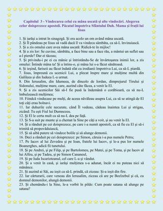 Capitolul 3 - Vindecarea celui cu mâna uscată şi alte vindecări. Alegerea
celor doisprezece apostoli. Păcatul împotriva Sfântului Duh. Mama şi fraţii lui
Iisus
1. Şi iarăşi a intrat în sinagogă. Şi era acolo un om având mâna uscată.
2. Şi Îl pândeau pe Iisus să vadă dacă îl va vindeca sâmbăta, ca să-L învinuiască.
3. Şi a zis omului care avea mâna uscată: Ridică-te în mijloc!
4. Şi a zis lor: Se cuvine, sâmbăta, a face bine sau a face rău, a mântui un suflet sau
a-l pierde? Dar ei tăceau;
5. Şi privindu-i pe ei cu mânie şi întristându-Se de învârtoşarea inimii lor, a zis
omului: Întinde mâna ta! Şi a întins-o, şi mâna lui s-a făcut sănătoasă.
6. Şi ieşind, fariseii au făcut îndată sfat cu irodianii împotriva Lui, ca să-L piardă.
7. Iisus, împreună cu ucenicii Lui, a plecat înspre mare şi mulţime multă din
Galileea şi din Iudeea L-a urmat.
8. Din Ierusalim, din Idumeea, de dincolo de Iordan, dimprejurul Tirului şi
Sidonului, mulţime mare, care, auzind câte făcea, a venit la El.
9. Şi a zis ucenicilor Săi să-I fie pusă la îndemână o corăbioară, ca să nu-L
îmbulzească mulţimea;
10. Fiindcă vindecase pe mulţi, de aceea năvăleau asupra Lui, ca să se atingă de El
toţi câţi erau bolnavi.
11. Iar duhurile cele necurate, când Îl vedeau, cădeau înaintea Lui şi strigau,
zicând: Tu eşti Fiul lui Dumnezeu.
12. Şi El le certa mult ca să nu-L dea pe faţă.
13. Şi S-a suit pe munte şi a chemat la Sine pe câţi a voit, şi au venit la El.
14. Şi a rânduit pe cei doisprezece, pe care i-a numit apostoli, ca să fie cu El şi să-i
trimită să propovăduiască,
15. Şi să aibă putere să vindece bolile şi să alunge demonii.
16. Deci a rânduit pe cei doisprezece: pe Simon, căruia i-a pus numele Petru;
17. Pe Iacov al lui Zevedeu şi pe Ioan, fratele lui Iacov, şi le-a pus lor numele
Boanerghes, adică fii tunetului.
18. Şi pe Andrei, şi pe Filip, şi pe Bartolomeu, pe Matei, şi pe Toma, şi pe Iacov al
lui Alfeu, şi pe Tadeu, şi pe Simon Cananeul,
19. Şi pe Iuda Iscarioteanul, cel care L-a şi vândut.
20. Şi a venit în casă, şi iarăşi mulţimea s-a adunat, încât ei nu puteau nici să
mănânce.
21. Şi auzind ai Săi, au ieşit ca să-L prindă, că ziceau: Şi-a ieşit din fire.
22. Iar cărturarii, care veneau din Ierusalim, ziceau că are pe Beelzebul şi că, cu
domnul demonilor, alungă demonii.
23. Şi chemându-i la Sine, le-a vorbit în pilde: Cum poate satana să alunge pe
satana?
 