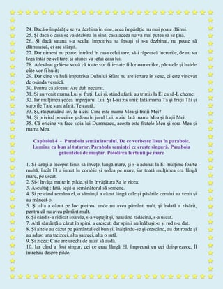 24. Dacă o împărăţie se va dezbina în sine, acea împărăţie nu mai poate dăinui.
25. Şi dacă o casă se va dezbina în sine, casa aceea nu va mai putea să se ţină.
26. Şi dacă satana s-a sculat împotriva sa însuşi şi s-a dezbinat, nu poate să
dăinuiască, ci are sfârşit.
27. Dar nimeni nu poate, intrând în casa celui tare, să-i răpească lucrurile, de nu va
lega întâi pe cel tare, şi atunci va jefui casa lui.
28. Adevărat grăiesc vouă că toate vor fi iertate fiilor oamenilor, păcatele şi hulele
câte vor fi hulit;
29. Dar cine va huli împotriva Duhului Sfânt nu are iertare în veac, ci este vinovat
de osânda veşnică.
30. Pentru că ziceau: Are duh necurat.
31. Şi au venit mama Lui şi fraţii Lui şi, stând afară, au trimis la El ca să-L cheme.
32. Iar mulţimea şedea împrejurul Lui. Şi I-au zis unii: Iată mama Ta şi fraţii Tăi şi
surorile Tale sunt afară. Te caută.
33. Şi, răspunzând lor, le-a zis: Cine este mama Mea şi fraţii Mei?
34. Şi privind pe cei ce şedeau în jurul Lui, a zis: Iată mama Mea şi fraţii Mei.
35. Că oricine va face voia lui Dumnezeu, acesta este fratele Meu şi sora Mea şi
mama Mea.
Capitolul 4 - Parabola semănătorului. De ce vorbeşte Iisus în parabole.
Lumina ca bun al tuturor. Parabola seminţei ce creşte singură. Parabola
grăuntelui de muştar. Potolirea furtunii pe mare
1. Şi iarăşi a început Iisus să înveţe, lângă mare, şi s-a adunat la El mulţime foarte
multă, încât El a intrat în corabie şi şedea pe mare, iar toată mulţimea era lângă
mare, pe uscat.
2. Şi-i învăţa multe în pilde, şi în învăţătura Sa le zicea:
3. Ascultaţi: Iată, ieşit-a semănătorul să semene.
4. Şi pe când semăna el, o sămânţă a căzut lângă cale şi păsările cerului au venit şi
au mâncat-o.
5. Şi alta a căzut pe loc pietros, unde nu avea pământ mult, şi îndată a răsărit,
pentru că nu avea pământ mult.
6. Şi când s-a ridicat soarele, s-a veştejit şi, neavând rădăcină, s-a uscat.
7. Altă sămânţă a căzut în spini, a crescut, dar spinii au înăbuşit-o şi rod n-a dat.
8. Şi altele au căzut pe pământul cel bun şi, înălţându-se şi crescând, au dat roade şi
au adus: una treizeci, alta şaizeci, alta o sută.
9. Şi zicea: Cine are urechi de auzit să audă.
10. Iar când a fost singur, cei ce erau lângă El, împreună cu cei doisprezece, Îl
întrebau despre pilde.
 