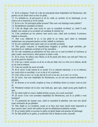 11. Şi le-a răspuns: Vouă vă e dat să cunoaşteţi taina împărăţiei lui Dumnezeu, dar
pentru cei de afară totul se face în pilde,
12. Ca uitându-se, să privească şi să nu vadă, şi, auzind, să nu înţeleagă, ca nu
cumva să se întoarcă şi să fie iertaţi.
13. Şi le-a zis: Nu pricepeţi pilda aceasta? Dar cum veţi înţelege toate pildele?
14. Semănătorul seamănă cuvântul.
15. Cele de lângă cale sunt aceia în care se seamănă cuvântul, şi, când îl aud,
îndată vine satana şi ia cuvântul cel semănat în inimile lor.
16. Cele semănate pe loc pietros sunt aceia care, când aud cuvântul, îl primesc
îndată cu bucurie,
17. Dar n-au rădăcină în ei, ci ţin până la un timp; apoi când se întâmplă
strâmtorare sau prigoană pentru cuvânt, îndată se smintesc.
18. Şi cele semănate între spini sunt cei ce ascultă cuvântul,
19. Dar grijile veacului şi înşelăciunea bogăţiei şi poftele după celelalte, pă-
trunzând în ei, înăbuşă cuvântul şi îl fac neroditor.
20. Iar cele semănate pe pământul cel bun sunt cei ce aud cuvântul şi-l primesc şi
aduc roade: unul treizeci, altul şaizeci şi altul o sută.
21. Şi le zicea: Se aduce oare făclia ca să fie pusă sub obroc sau sub pat? Oare nu
ca să fie pusă în sfeşnic?
22. Căci nu e nimic ascuns ca să nu se dea pe faţă; nici n-a fost ceva tăinuit, decât
ca să vină la arătare.
23. Cine are urechi de auzit să audă.
24. Şi le zicea: Luaţi seama la ce auziţi: Cu ce măsură măsuraţi, vi se va măsura;
iar vouă celor ce ascultaţi, vi se va da şi vă va prisosi.
25. Căci celui ce are i se va da; dar de la cel ce nu are, şi ce are i se va lua.
26. Şi zicea: Aşa este împărăţia lui Dumnezeu, ca un om care aruncă sămânţa în
pământ,
27. Şi doarme şi se scoală, noaptea şi ziua, şi sămânţa răsare şi creşte, cum nu ştie
el.
28. Pământul rodeşte de la sine: mai întâi pai, apoi spic, după aceea grâu deplin în
spic.
29. Iar când rodul se coace, îndată trimite secera, că a sosit secerişul.
30. Şi zicea: Cum vom asemăna împărăţia lui Dumnezeu, sau în ce pildă o vom
închipui?
31. Cu grăuntele de muştar care, când se seamănă în pământ, este mai mic decât
toate seminţele de pe pământ;
32. Dar, după ce s-a semănat, creşte şi se face mai mare decât toate legumele şi
face ramuri mari, încât sub umbra lui pot să sălăşluiască păsările cerului.
33. Şi cu multe pilde ca acestea le grăia cuvântul după cum puteau să înţeleagă.
34. Iar fără pildă nu le grăia; şi ucenicilor Săi le lămurea toate, deosebi.
 