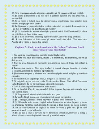 35. Şi în ziua aceea, când s-a înserat, a zis către ei: Să trecem pe ţărmul celălalt.
36. Şi lăsând ei mulţimea, L-au luat cu ei în corabie, aşa cum era, căci erau cu El şi
alte corăbii.
37. Şi s-a pornit o furtună mare de vânt şi valurile se prăvăleau peste corabie, încât
corabia era aproape să se umple.
38. Iar Iisus era la partea dindărăt a corăbiei, dormind pe căpătâi. L-au deşteptat şi
I-au zis: Învăţătorule, nu-Ţi este grijă că pierim?
39. Şi El, sculându-Se, a certat vântul şi a poruncit mării: Taci! Încetează! Şi vântul
s-a potolit şi s-a făcut linişte mare.
40. Şi le-a zis lor: Pentru ce sunteţi aşa de fricoşi? Cum de nu aveţi credinţă?
41. Şi s-au înfricoşat cu frică mare şi ziceau unul către altul: Cine este oare,
Acesta, că şi vântul şi marea I se supun?
Capitolul 5 - Vindecarea demonizatului din Gadara. Vindecarea femeii
sângerânde; învierea fiicei lui Iair
1. Şi a venit de cealaltă parte a mării în ţinutul Gadarenilor.
2. Iar după ce a ieşit din corabie, îndată L-a întâmpinat, din morminte, un om cu
duh necurat,
3. Care îşi avea locuinţa în morminte, şi nimeni nu putea să-l lege nici măcar în
lanţuri,
4. Pentru că de multe ori fiind legat în obezi şi lanţuri, el rupea lanţurile, şi obezile
le sfărâma, şi nimeni nu putea să-l potolească;
5. Şi neîncetat noaptea şi ziua era prin morminte şi prin munţi, strigând şi tăindu-se
cu pietre.
6. Iar văzându-L de departe pe Iisus, a alergat şi s-a închinat Lui.
7. Şi strigând cu glas puternic, a zis: Ce ai cu mine, Iisuse, Fiule al lui Dumnezeu
Celui Preaînalt? Te jur pe Dumnezeu să nu mă chinuieşti.
8. Căci îi zicea: Ieşi duh necurat din omul acesta.
9. Şi l-a întrebat: Care îţi este numele? Şi I-a răspuns: Legiune este numele meu,
căci suntem mulţi.
10. Şi Îl rugau mult să nu-i trimită afară din acel ţinut.
11. Iar acolo, lângă munte, era o turmă mare de porci, care păştea.
12. Şi L-au rugat, zicând: Trimite-ne pe noi în porci, ca să intrăm în ei.
13. Şi El le-a dat voie. Atunci, ieşind, duhurile necurate au intrat în porci şi turma
s-a aruncat de pe ţărmul înalt, în mare. Şi erau ca la două mii şi s-au înecat în mare.
14. Iar cei care-i păşteau au fugit şi au vestit în cetate şi prin sate. Şi au venit
oamenii să vadă ce s-a întâmplat.
15. Şi s-au dus la Iisus şi au văzut pe cel demonizat şezând jos, îmbrăcat şi întreg la
minte, el care avusese legiune de demoni, şi s-au înfricoşat.
 