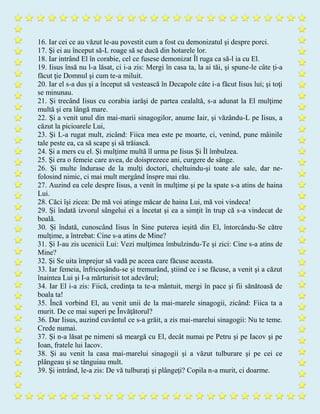 16. Iar cei ce au văzut le-au povestit cum a fost cu demonizatul şi despre porci.
17. Şi ei au început să-L roage să se ducă din hotarele lor.
18. Iar intrând El în corabie, cel ce fusese demonizat Îl ruga ca să-l ia cu El.
19. Iisus însă nu l-a lăsat, ci i-a zis: Mergi în casa ta, la ai tăi, şi spune-le câte ţi-a
făcut ţie Domnul şi cum te-a miluit.
20. Iar el s-a dus şi a început să vestească în Decapole câte i-a făcut Iisus lui; şi toţi
se minunau.
21. Şi trecând Iisus cu corabia iarăşi de partea cealaltă, s-a adunat la El mulţime
multă şi era lângă mare.
22. Şi a venit unul din mai-marii sinagogilor, anume Iair, şi văzându-L pe Iisus, a
căzut la picioarele Lui,
23. Şi L-a rugat mult, zicând: Fiica mea este pe moarte, ci, venind, pune mâinile
tale peste ea, ca să scape şi să trăiască.
24. Şi a mers cu el. Şi mulţime multă îl urma pe Iisus Şi Îl îmbulzea.
25. Şi era o femeie care avea, de doisprezece ani, curgere de sânge.
26. Şi multe îndurase de la mulţi doctori, cheltuindu-şi toate ale sale, dar ne-
folosind nimic, ci mai mult mergând înspre mai rău.
27. Auzind ea cele despre Iisus, a venit în mulţime şi pe la spate s-a atins de haina
Lui.
28. Căci îşi zicea: De mă voi atinge măcar de haina Lui, mă voi vindeca!
29. Şi îndată izvorul sângelui ei a încetat şi ea a simţit în trup că s-a vindecat de
boală.
30. Şi îndată, cunoscând Iisus în Sine puterea ieşită din El, întorcându-Se către
mulţime, a întrebat: Cine s-a atins de Mine?
31. Şi I-au zis ucenicii Lui: Vezi mulţimea îmbulzindu-Te şi zici: Cine s-a atins de
Mine?
32. Şi Se uita împrejur să vadă pe aceea care făcuse aceasta.
33. Iar femeia, înfricoşându-se şi tremurând, ştiind ce i se făcuse, a venit şi a căzut
înaintea Lui şi I-a mărturisit tot adevărul;
34. Iar El i-a zis: Fiică, credinţa ta te-a mântuit, mergi în pace şi fii sănătoasă de
boala ta!
35. Încă vorbind El, au venit unii de la mai-marele sinagogii, zicând: Fiica ta a
murit. De ce mai superi pe Învăţătorul?
36. Dar Iisus, auzind cuvântul ce s-a grăit, a zis mai-marelui sinagogii: Nu te teme.
Crede numai.
37. Şi n-a lăsat pe nimeni să meargă cu El, decât numai pe Petru şi pe Iacov şi pe
Ioan, fratele lui Iacov.
38. Şi au venit la casa mai-marelui sinagogii şi a văzut tulburare şi pe cei ce
plângeau şi se tânguiau mult.
39. Şi intrând, le-a zis: De vă tulburaţi şi plângeţi? Copila n-a murit, ci doarme.
 