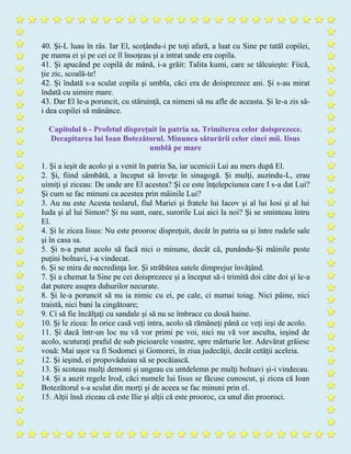 40. Şi-L luau în râs. Iar El, scoţându-i pe toţi afară, a luat cu Sine pe tatăl copilei,
pe mama ei şi pe cei ce îl însoţeau şi a intrat unde era copila.
41. Şi apucând pe copilă de mână, i-a grăit: Talita kumi, care se tâlcuieşte: Fiică,
ţie zic, scoală-te!
42. Şi îndată s-a sculat copila şi umbla, căci era de doisprezece ani. Şi s-au mirat
îndată cu uimire mare.
43. Dar El le-a poruncit, cu stăruinţă, ca nimeni să nu afle de aceasta. Şi le-a zis să-
i dea copilei să mănânce.
Capitolul 6 - Profetul dispreţuit în patria sa. Trimiterea celor doisprezece.
Decapitarea lui Ioan Botezătorul. Minunea săturării celor cinci mii. Iisus
umblă pe mare
1. Şi a ieşit de acolo şi a venit în patria Sa, iar ucenicii Lui au mers după El.
2. Şi, fiind sâmbătă, a început să înveţe în sinagogă. Şi mulţi, auzindu-L, erau
uimiţi şi ziceau: De unde are El acestea? Şi ce este înţelepciunea care I s-a dat Lui?
Şi cum se fac minuni ca acestea prin mâinile Lui?
3. Au nu este Acesta teslarul, fiul Mariei şi fratele lui Iacov şi al lui Iosi şi al lui
Iuda şi al lui Simon? Şi nu sunt, oare, surorile Lui aici la noi? Şi se sminteau întru
El.
4. Şi le zicea Iisus: Nu este prooroc dispreţuit, decât în patria sa şi între rudele sale
şi în casa sa.
5. Şi n-a putut acolo să facă nici o minune, decât că, punându-Şi mâinile peste
puţini bolnavi, i-a vindecat.
6. Şi se mira de necredinţa lor. Şi străbătea satele dimprejur învăţând.
7. Şi a chemat la Sine pe cei doisprezece şi a început să-i trimită doi câte doi şi le-a
dat putere asupra duhurilor necurate.
8. Şi le-a poruncit să nu ia nimic cu ei, pe cale, ci numai toiag. Nici pâine, nici
traistă, nici bani la cingătoare;
9. Ci să fie încălţaţi cu sandale şi să nu se îmbrace cu două haine.
10. Şi le zicea: În orice casă veţi intra, acolo să rămâneţi până ce veţi ieşi de acolo.
11. Şi dacă într-un loc nu vă vor primi pe voi, nici nu vă vor asculta, ieşind de
acolo, scuturaţi praful de sub picioarele voastre, spre mărturie lor. Adevărat grăiesc
vouă: Mai uşor va fi Sodomei şi Gomorei, în ziua judecăţii, decât cetăţii aceleia.
12. Şi ieşind, ei propovăduiau să se pocăiască.
13. Şi scoteau mulţi demoni şi ungeau cu untdelemn pe mulţi bolnavi şi-i vindecau.
14. Şi a auzit regele Irod, căci numele lui Iisus se făcuse cunoscut, şi zicea că Ioan
Botezătorul s-a sculat din morţi şi de aceea se fac minuni prin el.
15. Alţii însă ziceau că este Ilie şi alţii că este prooroc, ca unul din prooroci.
 