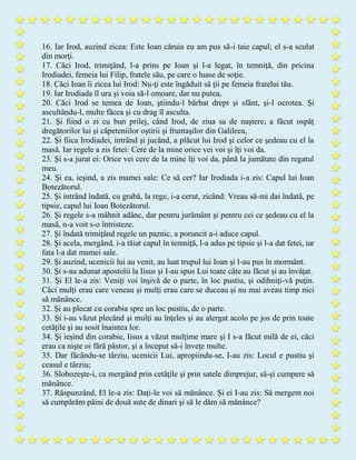 16. Iar Irod, auzind zicea: Este Ioan căruia eu am pus să-i taie capul; el s-a sculat
din morţi.
17. Căci Irod, trimiţând, l-a prins pe Ioan şi l-a legat, în temniţă, din pricina
Irodiadei, femeia lui Filip, fratele său, pe care o luase de soţie.
18. Căci Ioan îi zicea lui Irod: Nu-ţi este îngăduit să ţii pe femeia fratelui tău.
19. Iar Irodiada îl ura şi voia să-l omoare, dar nu putea,
20. Căci Irod se temea de Ioan, ştiindu-l bărbat drept şi sfânt, şi-l ocrotea. Şi
ascultându-l, multe făcea şi cu drag îl asculta.
21. Şi fiind o zi cu bun prilej, când Irod, de ziua sa de naştere, a făcut ospăţ
dregătorilor lui şi căpeteniilor oştirii şi fruntaşilor din Galileea,
22. Şi fiica Irodiadei, intrând şi jucând, a plăcut lui Irod şi celor ce şedeau cu el la
masă. Iar regele a zis fetei: Cere de la mine orice vei voi şi îţi voi da.
23. Şi s-a jurat ei: Orice vei cere de la mine îţi voi da, până la jumătate din regatul
meu.
24. Şi ea, ieşind, a zis mamei sale: Ce să cer? Iar Irodiada i-a zis: Capul lui Ioan
Botezătorul.
25. Şi intrând îndată, cu grabă, la rege, i-a cerut, zicând: Vreau să-mi dai îndată, pe
tipsie, capul lui Ioan Botezătorul.
26. Şi regele s-a mâhnit adânc, dar pentru jurământ şi pentru cei ce şedeau cu el la
masă, n-a voit s-o întristeze.
27. Şi îndată trimiţând regele un paznic, a poruncit a-i aduce capul.
28. Şi acela, mergând, i-a tăiat capul în temniţă, l-a adus pe tipsie şi l-a dat fetei, iar
fata l-a dat mamei sale.
29. Şi auzind, ucenicii lui au venit, au luat trupul lui Ioan şi l-au pus în mormânt.
30. Şi s-au adunat apostolii la Iisus şi I-au spus Lui toate câte au făcut şi au învăţat.
31. Şi El le-a zis: Veniţi voi înşivă de o parte, în loc pustiu, şi odihniţi-vă puţin.
Căci mulţi erau care veneau şi mulţi erau care se duceau şi nu mai aveau timp nici
să mănânce.
32. Şi au plecat cu corabia spre un loc pustiu, de o parte.
33. Şi i-au văzut plecând şi mulţi au înţeles şi au alergat acolo pe jos de prin toate
cetăţile şi au sosit înaintea lor.
34. Şi ieşind din corabie, Iisus a văzut mulţime mare şi I s-a făcut milă de ei, căci
erau ca nişte oi fără păstor, şi a început să-i înveţe multe.
35. Dar făcându-se târziu, ucenicii Lui, apropiindu-se, I-au zis: Locul e pustiu şi
ceasul e târziu;
36. Slobozeşte-i, ca mergând prin cetăţile şi prin satele dimprejur, să-şi cumpere să
mănânce.
37. Răspunzând, El le-a zis: Daţi-le voi să mănânce. Şi ei I-au zis: Să mergem noi
să cumpărăm pâini de două sute de dinari şi să le dăm să mănânce?
 