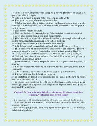 38. Iar El le-a zis: Câte pâini aveţi? Duceţi-vă şi vedeţi. Şi după ce au văzut, I-au
spus: Cinci pâini şi doi peşti.
39. Şi El le-a poruncit să-i aşeze pe toţi cete, cete, pe iarbă verde.
40. Şi au şezut cete, cete, câte o sută şi câte cincizeci.
41. Şi luând cele cinci pâini şi cei doi peşti, privind la cer, a binecuvântat şi a frânt
pâinile şi le-a dat ucenicilor, ca să le pună înainte, asemenea şi cei doi peşti i-a
împărţit tuturor.
42. Şi au mâncat toţi şi s-au săturat.
43. Şi au luat douăsprezece coşuri pline cu fărâmituri şi cu ce-a rămas din peşti.
44. Iar cei ce au mâncat pâinile erau cinci mii de bărbaţi.
45. Şi îndată a silit pe ucenicii Lui să intre în corabie şi să meargă înaintea Lui, de
cealaltă parte, spre Betsaida, până ce El va slobozi mulţimea.
46. Iar după ce i-a slobozit, S-a dus în munte ca să Se roage.
47. Şi făcându-se seară, era corabia în mijlocul mării, iar El singur pe ţărm.
48. Şi i-a văzut cum se chinuiau vâslind, căci vântul le era împotrivă. Şi către a
patra strajă a nopţii a venit la ei umblând pe mare şi voia să treacă pe lângă ei.
49. Iar lor, văzându-L umblând pe mare, li s-a părut că este nălucă şi au strigat.
50. Căci toţi L-au văzut şi s-au tulburat. Dar îndată El a vorbit cu ei şi le-a zis:
Îndrăzniţi! Eu sunt; nu vă temeţi!
51. Şi s-a suit la ei în corabie şi s-a potolit vântul. Şi erau peste măsură de uimiţi în
sinea lor;
52. Căci nu pricepuseră nimic de la minunea pâinilor, deoarece inima lor era
învârtoşată.
53. Şi trecând marea, au venit în ţinutul Ghenizaretului şi au tras la ţărm.
54. Şi ieşind ei din corabie, îndată L-au cunoscut.
55. Şi străbăteau tot ţinutul acela şi au început să-I aducă pe bolnavi pe paturi,
acolo unde auzeau că este El.
56. Şi oriunde intra în sate sau în cetăţi sau în sătuleţe, puneau la răspântii pe cei
bolnavi, şi-L rugau să le îngăduie să se atingă măcar de poala hainei Sale. Şi câţi se
atingeau de El se vindecau.
Capitolul 7 - Iisus osândeşte făţărnicia. Vindecarea fiicei unei femei siro-
feniciene. Vindecarea unui surd şi gângav
1. Şi s-au adunat la El fariseii şi unii dintre cărturari, care veniseră din Ierusalim.
2. Şi văzând pe unii din ucenicii Lui că mănâncă cu mâinile necurate, adică
nespălate, cârteau;
3. Căci fariseii şi toţi iudeii, dacă nu-şi spală mâinile până la cot, nu mănâncă,
ţinând datina bătrânilor.
 
