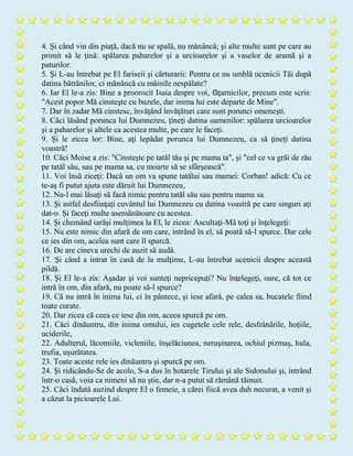 4. Şi când vin din piaţă, dacă nu se spală, nu mănâncă; şi alte multe sunt pe care au
primit să le ţină: spălarea paharelor şi a urcioarelor şi a vaselor de aramă şi a
paturilor.
5. Şi L-au întrebat pe El fariseii şi cărturarii: Pentru ce nu umblă ucenicii Tăi după
datina bătrânilor, ci mănâncă cu mâinile nespălate?
6. Iar El le-a zis: Bine a proorocit Isaia despre voi, făţarnicilor, precum este scris:
"Acest popor Mă cinsteşte cu buzele, dar inima lui este departe de Mine".
7. Dar în zadar Mă cinstesc, învăţând învăţături care sunt porunci omeneşti.
8. Căci lăsând porunca lui Dumnezeu, ţineţi datina oamenilor: spălarea urcioarelor
şi a paharelor şi altele ca acestea multe, pe care le faceţi.
9. Şi le zicea lor: Bine, aţi lepădat porunca lui Dumnezeu, ca să ţineţi datina
voastră!
10. Căci Moise a zis: "Cinsteşte pe tatăl tău şi pe mama ta", şi "cel ce va grăi de rău
pe tatăl său, sau pe mama sa, cu moarte să se sfârşească".
11. Voi însă ziceţi: Dacă un om va spune tatălui sau mamei: Corban! adică: Cu ce
te-aş fi putut ajuta este dăruit lui Dumnezeu,
12. Nu-l mai lăsaţi să facă nimic pentru tatăl său sau pentru mama sa.
13. Şi astfel desfiinţaţi cuvântul lui Dumnezeu cu datina voastră pe care singuri aţi
dat-o. Şi faceţi multe asemănătoare cu acestea.
14. Şi chemând iarăşi mulţimea la El, le zicea: Ascultaţi-Mă toţi şi înţelegeţi:
15. Nu este nimic din afară de om care, intrând în el, să poată să-l spurce. Dar cele
ce ies din om, acelea sunt care îl spurcă.
16. De are cineva urechi de auzit să audă.
17. Şi când a intrat în casă de la mulţime, L-au întrebat ucenicii despre această
pildă.
18. Şi El le-a zis: Aşadar şi voi sunteţi nepricepuţi? Nu înţelegeţi, oare, că tot ce
intră în om, din afară, nu poate să-l spurce?
19. Că nu intră în inima lui, ci în pântece, şi iese afară, pe calea sa, bucatele fiind
toate curate.
20. Dar zicea că ceea ce iese din om, aceea spurcă pe om.
21. Căci dinăuntru, din inima omului, ies cugetele cele rele, desfrânările, hoţiile,
uciderile,
22. Adulterul, lăcomiile, vicleniile, înşelăciunea, neruşinarea, ochiul pizmaş, hula,
trufia, uşurătatea.
23. Toate aceste rele ies dinăuntru şi spurcă pe om.
24. Şi ridicându-Se de acolo, S-a dus în hotarele Tirului şi ale Sidonului şi, intrând
într-o casă, voia ca nimeni să nu ştie, dar n-a putut să rămână tăinuit.
25. Căci îndată auzind despre El o femeie, a cărei fiică avea duh necurat, a venit şi
a căzut la picioarele Lui.
 