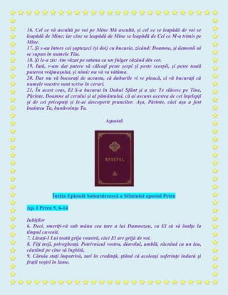 16. Cel ce vă ascultă pe voi pe Mine Mă ascultă, şi cel ce se leapădă de voi se
leapădă de Mine; iar cine se leapădă de Mine se leapădă de Cel ce M-a trimis pe
Mine.
17. Şi s-au întors cei şaptezeci (şi doi) cu bucurie, zicând: Doamne, şi demonii ni
se supun în numele Tău.
18. Şi le-a zis: Am văzut pe satana ca un fulger căzând din cer.
19. Iată, v-am dat putere să călcaţi peste şerpi şi peste scorpii, şi peste toată
puterea vrăjmaşului, şi nimic nu vă va vătăma.
20. Dar nu vă bucuraţi de aceasta, că duhurile vi se pleacă, ci vă bucuraţi că
numele voastre sunt scrise în ceruri.
21. În acest ceas, El S-a bucurat în Duhul Sfânt şi a zis: Te slăvesc pe Tine,
Părinte, Doamne al cerului şi al pământului, că ai ascuns acestea de cei înţelepţi
şi de cei pricepuţi şi le-ai descoperit pruncilor. Aşa, Părinte, căci aşa a fost
înaintea Ta, bunăvoinţa Ta.
Apostol
Întâia Epistolă Sobornicească a Sfântului apostol Petru
Ap. I Petru 5, 6-14
Iubiţilor
6. Deci, smeriţi-vă sub mâna cea tare a lui Dumnezeu, ca El să vă înalţe la
timpul cuvenit.
7. Lăsaţi-I Lui toată grija voastră, căci El are grijă de voi.
8. Fiţi treji, privegheaţi. Potrivnicul vostru, diavolul, umblă, răcnind ca un leu,
căutând pe cine să înghită,
9. Căruia staţi împotrivă, tari în credinţă, ştiind că aceleaşi suferinţe îndură şi
fraţii voştri în lume.
 