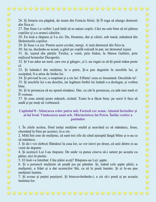 26. Şi femeia era păgână, de neam din Fenicia Siriei. Şi Îl ruga să alunge demonii
din fiica ei.
27. Dar Iisus i-a vorbit: Lasă întâi să se sature copiii. Căci nu este bine să iei pâinea
copiilor şi s-o arunci câinilor.
28. Ea însă a răspuns şi I-a zis: Da, Doamne, dar şi câinii, sub masă, mănâncă din
fărâmiturile copiilor.
29. Şi Iisus i-a zis: Pentru acest cuvânt, mergi. A ieşit demonul din fiica ta.
30. Iar ea, ducându-se acasă, a găsit pe copilă culcată în pat, iar demonul ieşise.
31. Şi, ieşind din părţile Tirului, a venit, prin Sidon, la Marea Galileii, prin
mijlocul hotarelor Decapolei.
32. Şi I-au adus un surd, care era şi gângav, şi L-au rugat ca să-Şi pună mâna peste
el.
33. Şi luându-l din mulţime, la o parte, Şi-a pus degetele în urechile lui, şi
scuipând, S-a atins de limba lui.
34. Şi privind la cer, a suspinat şi a zis lui: Effatta! ceea ce înseamnă: Deschide-te!
35. Şi urechile lui s-au deschis, iar legătura limbii lui îndată s-a dezlegat, şi vorbea
bine.
36. Şi le poruncea să nu spună nimănui. Dar, cu cât le poruncea, cu atât mai mult ei
Îl vesteau.
37. Şi erau uimiţi peste măsură, zicând: Toate le-a făcut bine: pe surzi îi face să
audă şi pe muţi să vorbească.
Capitolul 8 - Săturarea celor patru mii. Fariseii cer semn. Aluatul fariseilor şi
al lui Irod. Vindecarea unui orb. Mărturisirea lui Petru. Întâia vestire a
patimilor
1. În zilele acelea, fiind iarăşi mulţime multă şi neavând ce să mănânce, Iisus,
chemând la Sine pe ucenici, le-a zis:
2. Milă Îmi este de mulţime, că sunt trei zile de când aşteaptă lângă Mine şi n-au ce
să mănânce.
3. Şi de-i voi slobozi flămânzi la casa lor, se vor istovi pe drum, că unii dintre ei au
venit de departe.
4. Şi ucenicii Lui I-au răspuns: De unde va putea cineva să-i sature pe aceştia cu
pâine, aici în pustie.
5. El însă i-a întrebat: Câte pâini aveţi? Răspuns-au Lui: şapte.
6. Şi a poruncit mulţimii să şeadă jos pe pământ. Şi, luând cele şapte pâini, a
mulţumit, a frânt şi a dat ucenicilor Săi, ca să le pună înainte. Şi ei le-au pus
mulţimii înainte.
7. Şi aveau şi puţini peştişori. Şi binecuvântându-i, a zis să-i pună şi pe aceştia
înaintea lor.
 