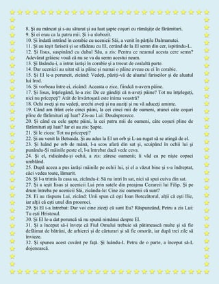 8. Şi au mâncat şi s-au săturat şi au luat şapte coşuri cu rămăşiţe de fărâmituri.
9. Şi ei erau ca la patru mii. Şi i-a slobozit.
10. Şi îndată intrând în corabie cu ucenicii Săi, a venit în părţile Dalmanutei.
11. Şi au ieşit fariseii şi se sfădeau cu El, cerând de la El semn din cer, ispitindu-L.
12. Şi Iisus, suspinând cu duhul Său, a zis: Pentru ce neamul acesta cere semn?
Adevărat grăiesc vouă că nu se va da semn acestui neam.
13. Şi lăsându-i, a intrat iarăşi în corabie şi a trecut de cealaltă parte.
14. Dar ucenicii au uitat să ia pâine şi numai o pâine aveau cu ei în corabie.
15. Şi El le-a poruncit, zicând: Vedeţi, păziţi-vă de aluatul fariseilor şi de aluatul
lui Irod.
16. Şi vorbeau între ei, zicând: Aceasta o zice, fiindcă n-avem pâine.
17. Şi Iisus, înţelegând, le-a zis: De ce gândiţi că n-aveţi pâine? Tot nu înţelegeţi,
nici nu pricepeţi? Atât de învârtoşată este inima voastră?
18. Ochi aveţi şi nu vedeţi, urechi aveţi şi nu auziţi şi nu vă aduceţi aminte.
19. Când am frânt cele cinci pâini, la cei cinci mii de oameni, atunci câte coşuri
pline de fărâmituri aţi luat? Zis-au Lui: Douăsprezece.
20. Şi când cu cele şapte pâini, la cei patru mii de oameni, câte coşuri pline de
fărâmituri aţi luat? Iar ei au zis: Şapte.
21. Şi le zicea: Tot nu pricepeţi?
22. Şi au venit la Betsaida. Şi au adus la El un orb şi L-au rugat să se atingă de el.
23. Şi luând pe orb de mână, l-a scos afară din sat şi, scuipând în ochii lui şi
punându-Şi mâinile peste el, l-a întrebat dacă vede ceva.
24. Şi el, ridicându-şi ochii, a zis: zăresc oamenii; îi văd ca pe nişte copaci
umblând.
25. După aceea a pus iarăşi mâinile pe ochii lui, şi el a văzut bine şi s-a îndreptat,
căci vedea toate, lămurit.
26. Şi l-a trimis la casa sa, zicându-i: Să nu intri în sat, nici să spui cuiva din sat.
27. Şi a ieşit Iisus şi ucenicii Lui prin satele din preajma Cezareii lui Filip. Şi pe
drum întreba pe ucenicii Săi, zicându-le: Cine zic oamenii că sunt?
28. Ei au răspuns Lui, zicând: Unii spun că eşti Ioan Botezătorul, alţii că eşti Ilie,
iar alţii că eşti unul din prooroci.
29. Şi El i-a întrebat: Dar voi cine ziceţi că sunt Eu? Răspunzând, Petru a zis Lui:
Tu eşti Hristosul.
30. Şi El le-a dat poruncă să nu spună nimănui despre El.
31. Şi a început să-i înveţe că Fiul Omului trebuie să pătimească multe şi să fie
defăimat de bătrâni, de arhierei şi de cărturari şi să fie omorât, iar după trei zile să
învieze.
32. Şi spunea acest cuvânt pe faţă. Şi luându-L Petru de o parte, a început să-L
dojenească.
 
