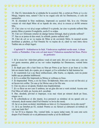 33. Dar El, întorcându-Se şi uitându-Se la ucenicii Săi, a certat pe Petru şi i-a zis:
Mergi, înapoia mea, satano! Căci tu nu cugeţi cele ale lui Dumnezeu, ci cele ale
oamenilor.
34. Şi chemând la Sine mulţimea, împreună cu ucenicii Săi, le-a zis: Oricine
voieşte să vină după Mine să se lepede de sine, să-şi ia crucea şi să-Mi urmeze
Mie.
35. Căci cine va voi să-şi scape sufletul îl va pierde, iar cine va pierde sufletul Său
pentru Mine şi pentru Evanghelie, acela îl va scăpa.
36. Căci ce-i foloseşte omului să câştige lumea întreagă, dacă-şi pierde sufletul?
37. Sau ce ar putea să dea omul, în schimb, pentru sufletul său?
38. Căci de cel ce se va ruşina de Mine şi de cuvintele Mele, în neamul acesta
desfrânat şi păcătos, şi Fiul Omului Se va ruşina de el, când va veni întru slava
Tatălui său cu sfinţii îngeri.
Capitolul 9 - Schimbarea la faţă. Vindecarea copilului surdo-mut. A doua
vestire a Patimilor. Cine este cel mai mare? Folosirea numelui lui Iisus. Pietre
de poticnire
1. Şi le zicea lor: Adevărat grăiesc vouă că sunt unii, din cei ce stau aici, care nu
vor gusta moartea, până ce nu vor vedea împărăţia lui Dumnezeu, venind întru
putere.
2. Şi după şase zile a luat Iisus cu Sine pe Petru şi pe Iacov şi pe Ioan şi i-a dus
într-un munte înalt, de o parte, pe ei singuri, şi S-a schimbat la faţă înaintea lor.
3. Şi veşmintele Lui s-au făcut strălucitoare, albe foarte, ca zăpada, cum nu poate
înălbi aşa pe pământ înălbitorul.
4. Şi li s-a arătat Ilie împreună cu Moise şi vorbeau cu Iisus.
5. Şi răspunzând Petru, a zis lui Iisus: Învăţătorule, bine este ca noi să fim aici; şi
să facem trei colibe: Ţie una şi lui Moise una şi lui Ilie una.
6. Căci nu ştia ce să spună, fiindcă erau înspăimântaţi.
7. Şi s-a făcut un nor care îi umbrea, iar un glas din nor a venit zicând: Acesta este
Fiul Meu cel iubit, pe Acesta să-L ascultaţi.
8. Dar, deodată, privind ei împrejur, n-au mai văzut pe nimeni decât pe Iisus,
singur cu ei.
9. Şi coborându-se ei din munte, le-a poruncit ca nimănui să nu spună cele ce
văzuseră, decât numai când Fiul Omului va învia din morţi.
10. Iar ei au ţinut cuvântul, întrebându-se între ei: Ce înseamnă a învia din morţi?
11. Şi L-au întrebat pe El, zicând: Pentru ce zic fariseii şi cărturarii că trebuie să
vină mai întâi Ilie?
12. Iar El le-a răspuns: Ilie, venind întâi, va aşeza iarăşi toate. Şi cum este scris
despre Fiul Omului că va să pătimească multe şi să fie defăimat?
 