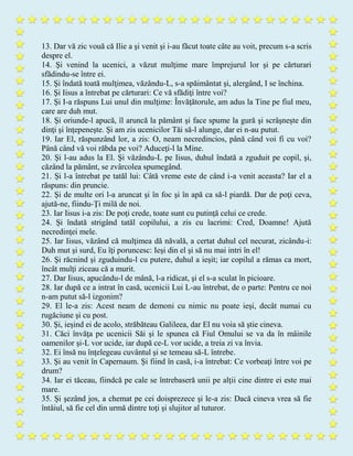 13. Dar vă zic vouă că Ilie a şi venit şi i-au făcut toate câte au voit, precum s-a scris
despre el.
14. Şi venind la ucenici, a văzut mulţime mare împrejurul lor şi pe cărturari
sfădindu-se între ei.
15. Şi îndată toată mulţimea, văzându-L, s-a spăimântat şi, alergând, I se închina.
16. Şi Iisus a întrebat pe cărturari: Ce vă sfădiţi între voi?
17. Şi I-a răspuns Lui unul din mulţime: Învăţătorule, am adus la Tine pe fiul meu,
care are duh mut.
18. Şi oriunde-l apucă, îl aruncă la pământ şi face spume la gură şi scrâşneşte din
dinţi şi înţepeneşte. Şi am zis ucenicilor Tăi să-l alunge, dar ei n-au putut.
19. Iar El, răspunzând lor, a zis: O, neam necredincios, până când voi fi cu voi?
Până când vă voi răbda pe voi? Aduceţi-l la Mine.
20. Şi l-au adus la El. Şi văzându-L pe Iisus, duhul îndată a zguduit pe copil, şi,
căzând la pământ, se zvârcolea spumegând.
21. Şi l-a întrebat pe tatăl lui: Câtă vreme este de când i-a venit aceasta? Iar el a
răspuns: din pruncie.
22. Şi de multe ori l-a aruncat şi în foc şi în apă ca să-l piardă. Dar de poţi ceva,
ajută-ne, fiindu-Ţi milă de noi.
23. Iar Iisus i-a zis: De poţi crede, toate sunt cu putinţă celui ce crede.
24. Şi îndată strigând tatăl copilului, a zis cu lacrimi: Cred, Doamne! Ajută
necredinţei mele.
25. Iar Iisus, văzând că mulţimea dă năvală, a certat duhul cel necurat, zicându-i:
Duh mut şi surd, Eu îţi poruncesc: Ieşi din el şi să nu mai intri în el!
26. Şi răcnind şi zguduindu-l cu putere, duhul a ieşit; iar copilul a rămas ca mort,
încât mulţi ziceau că a murit.
27. Dar Iisus, apucându-l de mână, l-a ridicat, şi el s-a sculat în picioare.
28. Iar după ce a intrat în casă, ucenicii Lui L-au întrebat, de o parte: Pentru ce noi
n-am putut să-l izgonim?
29. El le-a zis: Acest neam de demoni cu nimic nu poate ieşi, decât numai cu
rugăciune şi cu post.
30. Şi, ieşind ei de acolo, străbăteau Galileea, dar El nu voia să ştie cineva.
31. Căci învăţa pe ucenicii Săi şi le spunea că Fiul Omului se va da în mâinile
oamenilor şi-L vor ucide, iar după ce-L vor ucide, a treia zi va învia.
32. Ei însă nu înţelegeau cuvântul şi se temeau să-L întrebe.
33. Şi au venit în Capernaum. Şi fiind în casă, i-a întrebat: Ce vorbeaţi între voi pe
drum?
34. Iar ei tăceau, fiindcă pe cale se întrebaseră unii pe alţii cine dintre ei este mai
mare.
35. Şi şezând jos, a chemat pe cei doisprezece şi le-a zis: Dacă cineva vrea să fie
întâiul, să fie cel din urmă dintre toţi şi slujitor al tuturor.
 