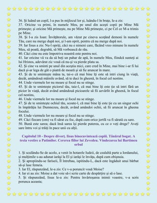 36. Şi luând un copil, l-a pus în mijlocul lor şi, luându-l în braţe, le-a zis:
37. Oricine va primi, în numele Meu, pe unul din aceşti copii pe Mine Mă
primeşte; şi oricine Mă primeşte, nu pe Mine Mă primeşte, ci pe Cel ce M-a trimis
pe Mine.
38. Şi I-a zis Ioan: Învăţătorule, am văzut pe cineva scoţând demoni în numele
Tău, care nu merge după noi, şi l-am oprit, pentru că nu merge după noi.
39. Iar Iisus a zis: Nu-l opriţi, căci nu e nimeni care, făcând vreo minune în numele
Meu, să poată, degrabă, să Mă vorbească de rău.
40. Căci cine nu este împotriva noastră este pentru noi.
41. Iar oricine vă va da să beţi un pahar de apă, în numele Meu, fiindcă sunteţi ai
lui Hristos, adevărat zic vouă că nu-şi va pierde plata sa.
42. Şi cine va sminti pe unul din aceştia mici, care cred în Mine, mai bine i-ar fi lui
dacă şi-ar lega de gât o piatră de moară şi să fie aruncat în mare.
43. Şi de te sminteşte mâna ta, tai-o că mai bine îţi este să intri ciung în viaţă,
decât, amândouă mâinile având, să te duci în gheenă, în focul cel nestins.
44. Unde viermele lor nu moare şi focul nu se stinge.
45. Şi de te sminteşte piciorul tău, taie-l, că mai bine îţi este ţie să intri fără un
picior în viaţă, decât având amândouă picioarele să fii azvârlit în gheenă, în focul
cel nestins,
46. Unde viermele lor nu moare şi focul nu se stinge.
47. Şi de te sminteşte ochiul tău, scoate-l, că mai bine îţi este ţie cu un singur ochi
în împărăţia lui Dumnezeu, decât, având amândoi ochii, să fii aruncat în gheena
focului.
48. Unde viermele lor nu moare şi focul nu se stinge.
49. Căci fiecare (om) va fi sărat cu foc, după cum orice jertfă va fi sărată cu sare.
50. Bună este sarea; dacă însă sarea îşi pierde puterea, cu ce o veţi drege? Aveţi
sare întru voi şi trăiţi în pace unii cu alţii.
Capitolul 10 - Despre divorţ. Iisus binecuvintează copiii. Tânărul bogat. A
treia vestire a Patimilor. Cererea fiilor lui Zevedeu. Vindecarea lui Bartimeu
orbul
1. Şi sculându-Se de acolo, a venit în hotarele Iudeii, de cealaltă parte a Iordanului,
şi mulţimile s-au adunat iarăşi la El şi iarăşi le învăţa, după cum obişnuia.
2. Şi apropiindu-se fariseii, Îl întrebau, ispitindu-L, dacă este îngăduit unui bărbat
să-şi lase femeia.
3. Iar El, răspunzând, le-a zis: Ce v-a poruncit vouă Moise?
4. Iar ei au zis: Moise a dat voie să-i scrie carte de despărţire şi să o lase.
5. Şi răspunzând, Iisus le-a zis: Pentru învârtoşarea inimii voastre, v-a scris
porunca aceasta;
 