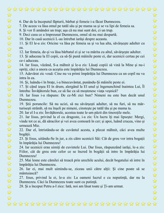 6. Dar de la începutul făpturii, bărbat şi femeie i-a făcut Dumnezeu.
7. De aceea va lăsa omul pe tatăl său şi pe mama sa şi se va lipi de femeia sa.
8. Şi vor fi amândoi un trup; aşa că nu mai sunt doi, ci un trup.
9. Deci ceea ce a împreunat Dumnezeu, omul să nu mai despartă.
10. Dar în casă ucenicii L-au întrebat iarăşi despre aceasta.
11. Şi El le-a zis: Oricine va lăsa pe femeia sa şi va lua alta, săvârşeşte adulter cu
ea.
12. Iar femeia, de-şi va lăsa bărbatul ei şi se va mărita cu altul, săvârşeşte adulter.
13. Şi aduceau la El copii, ca să-Şi pună mâinile peste ei, dar ucenicii certau pe cei
ce-i aduceau.
14. Iar Iisus, văzând, S-a mâhnit şi le-a zis: Lăsaţi copiii să vină la Mine şi nu-i
opriţi, căci a unora ca aceştia este împărăţia lui Dumnezeu.
15. Adevărat zic vouă: Cine nu va primi împărăţia lui Dumnezeu ca un copil nu va
intra în ea.
16. Şi, luându-i în braţe, i-a binecuvântat, punându-Şi mâinile peste ei.
17. Şi când ieşea El în drum, alergând la El unul şi îngenunchind înaintea Lui, Îl
întreba: Învăţătorule bun, ce să fac ca să moştenesc viaţa veşnică?
18. Iar Iisus i-a răspuns: De ce-Mi zici bun? Nimeni nu este bun decât unul
Dumnezeu.
19. Ştii poruncile: Să nu ucizi, să nu săvârşeşti adulter, să nu furi, să nu măr-
turiseşti strâmb, să nu înşeli pe nimeni, cinsteşte pe tatăl tău şi pe mama ta.
20. Iar el I-a zis: Învăţătorule, acestea toate le-am păzit din tinereţile mele.
21. Iar Iisus, privind la el cu dragoste, i-a zis: Un lucru îţi mai lipseşte: Mergi,
vinde tot ce ai, dă săracilor şi vei avea comoară în cer; şi apoi, luând crucea, vino şi
urmează Mie.
22. Dar el, întristându-se de cuvântul acesta, a plecat mâhnit, căci avea multe
bogăţii.
23. Şi Iisus, uitându-Se în jur, a zis către ucenicii Săi: Cât de greu vor intra bogaţii
în împărăţia lui Dumnezeu!
24. Iar ucenicii erau uimiţi de cuvintele Lui. Dar Iisus, răspunzând iarăşi, le-a zis:
Fiilor, cât de greu este celor ce se încred în bogăţii să intre în împărăţia lui
Dumnezeu!
25. Mai lesne este cămilei să treacă prin urechile acului, decât bogatului să intre în
împărăţia lui Dumnezeu.
26. Iar ei, mai mult uimindu-se, ziceau unii către alţii: Şi cine poate să se
mântuiască?
27. Iisus, privind la ei, le-a zis: La oameni lucrul e cu neputinţă, dar nu la
Dumnezeu. Căci la Dumnezeu toate sunt cu putinţă.
28. Şi a început Petru a-I zice: Iată, noi am lăsat toate şi Ţi-am urmat.
 
