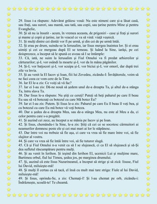 29. Iisus i-a răspuns: Adevărat grăiesc vouă: Nu este nimeni care şi-a lăsat casă,
sau fraţi, sau surori, sau mamă, sau tată, sau copii, sau ţarine pentru Mine şi pentru
Evanghelie,
30. Şi să nu ia însutit - acum, în vremea aceasta, de prigoniri - case şi fraţi şi surori
şi mame şi copii şi ţarine, iar în veacul ce va să vină: viaţă veşnică.
31. Şi mulţi dintre cei dintâi vor fi pe urmă, şi din cei de pe urmă întâi.
32. Şi erau pe drum, suindu-se la Ierusalim, iar Iisus mergea înaintea lor. Şi ei erau
uimiţi şi cei ce mergeau după El se temeau. Şi luând la Sine, iarăşi, pe cei
doisprezece, a început să le spună ce aveau să I se întâmple:
33. Că, iată, ne suim la Ierusalim şi Fiul Omului va fi predat arhiereilor şi
cărturarilor; şi-L vor osândi la moarte şi-L vor da în mâna păgânilor.
34. Şi-L vor batjocori şi-L vor scuipa şi-L vor biciui şi-L vor omorî, dar după trei
zile va învia.
35. Şi au venit la El Iacov şi Ioan, fiii lui Zevedeu, zicându-I: Învăţătorule, voim să
ne faci ceea ce vom cere de la Tine.
36. Iar El le-a zis: Ce voiţi să vă fac?
37. Iar ei I-au zis: Dă-ne nouă să şedem unul de-a dreapta Ta, şi altul de-a stânga
Ta, întru slava Ta.
38. Dar Iisus le-a răspuns: Nu ştiţi ce cereţi! Puteţi să beţi paharul pe care îl beau
Eu sau să vă botezaţi cu botezul cu care Mă botez Eu?
39. Iar ei I-au zis: Putem. Şi Iisus le-a zis: Paharul pe care Eu îl beau îl veţi bea, şi
cu botezul cu care Eu mă botez vă veţi boteza.
40. Dar a şedea de-a dreapta Mea, sau de-a stânga Mea, nu este al Meu a da, ci
celor pentru care s-a pregătit.
41. Şi auzind cei zece, au început a se mânia pe Iacov şi pe Ioan.
42. Şi Iisus, chemându-i la Sine, le-a zis: Ştiţi că cei ce se socotesc cârmuitori ai
neamurilor domnesc peste ele şi cei mai mari ai lor le stăpânesc.
43. Dar între voi nu trebuie să fie aşa, ci care va vrea să fie mare între voi, să fie
slujitor al vostru.
44. Şi care va vrea să fie întâi între voi, să fie tuturor slugă.
45. Că şi Fiul Omului n-a venit ca să I se slujească, ci ca El să slujească şi să-Şi
dea sufletul răscumpărare pentru mulţi.
46. Şi au venit în Ierihon. Şi ieşind din Ierihon El, ucenicii Lui şi mulţime mare,
Bartimeu orbul, fiul lui Timeu, şedea jos, pe marginea drumului.
47. Şi, auzind că este Iisus Nazarineanul, a început să strige şi să zică: Iisuse, Fiul
lui David, miluieşte-mă!
48. Şi mulţi îl certau ca să tacă, el însă cu mult mai tare striga: Fiule al lui David,
miluieşte-mă!
49. Şi Iisus, oprindu-Se, a zis: Chemaţi-l! Şi l-au chemat pe orb, zicându-i:
Îndrăzneşte, scoală-te! Te cheamă.
 