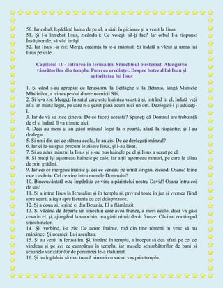 50. Iar orbul, lepădând haina de pe el, a sărit în picioare şi a venit la Iisus.
51. Şi l-a întrebat Iisus, zicându-i: Ce voieşti să-ţi fac? Iar orbul I-a răspuns:
Învăţătorule, să văd iarăşi.
52. Iar Iisus i-a zis: Mergi, credinţa ta te-a mântuit. Şi îndată a văzut şi urma lui
Iisus pe cale.
Capitolul 11 - Intrarea în Ierusalim. Smochinul blestemat. Alungarea
vânzătorilor din templu. Puterea credinţei. Despre botezul lui Ioan şi
autoritatea lui Iisus
1. Şi când s-au apropiat de Ierusalim, la Betfaghe şi la Betania, lângă Muntele
Măslinilor, a trimis pe doi dintre ucenicii Săi,
2. Şi le-a zis: Mergeţi în satul care este înaintea voastră şi, intrând în el, îndată veţi
afla un mânz legat, pe care n-a şezut până acum nici un om. Dezlegaţi-l şi aduceţi-
l.
3. Iar de vă va zice cineva: De ce faceţi aceasta? Spuneţi că Domnul are trebuinţă
de el şi îndată îl va trimite aici.
4. Deci au mers şi au găsit mânzul legat la o poartă, afară la răspântie, şi l-au
dezlegat.
5. Şi unii din cei ce stăteau acolo, le-au zis: De ce dezlegaţi mânzul?
6. Iar ei le-au spus precum le zisese Iisus, şi i-au lăsat.
7. Şi au adus mânzul la Iisus şi şi-au pus hainele pe el şi Iisus a şezut pe el.
8. Şi mulţi îşi aşterneau hainele pe cale, iar alţii aşterneau ramuri, pe care le tăiau
de prin grădini.
9. Iar cei ce mergeau înainte şi cei ce veneau pe urmă strigau, zicând: Osana! Bine
este cuvântat Cel ce vine întru numele Domnului!
10. Binecuvântată este împărăţia ce vine a părintelui nostru David! Osana întru cei
de sus!
11. Şi a intrat Iisus în Ierusalim şi în templu şi, privind toate în jur şi vremea fiind
spre seară, a ieşit spre Betania cu cei doisprezece.
12. Şi a doua zi, ieşind ei din Betania, El a flămânzit.
13. Şi văzând de departe un smochin care avea frunze, a mers acolo, doar va găsi
ceva în el; şi, ajungând la smochin, n-a găsit nimic decât frunze. Căci nu era timpul
smochinelor.
14. Şi, vorbind, i-a zis: De acum înainte, rod din tine nimeni în veac să nu
mănânce. Şi ucenicii Lui ascultau.
15. Şi au venit în Ierusalim. Şi, intrând în templu, a început să dea afară pe cei ce
vindeau şi pe cei ce cumpărau în templu, iar mesele schimbătorilor de bani şi
scaunele vânzătorilor de porumbei le-a răsturnat.
16. Şi nu îngăduia să mai treacă nimeni cu vreun vas prin templu.
 