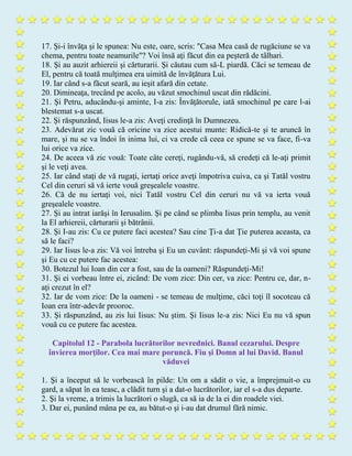 17. Şi-i învăţa şi le spunea: Nu este, oare, scris: "Casa Mea casă de rugăciune se va
chema, pentru toate neamurile"? Voi însă aţi făcut din ea peşteră de tâlhari.
18. Şi au auzit arhiereii şi cărturarii. Şi căutau cum să-L piardă. Căci se temeau de
El, pentru că toată mulţimea era uimită de învăţătura Lui.
19. Iar când s-a făcut seară, au ieşit afară din cetate.
20. Dimineaţa, trecând pe acolo, au văzut smochinul uscat din rădăcini.
21. Şi Petru, aducându-şi aminte, I-a zis: Învăţătorule, iată smochinul pe care l-ai
blestemat s-a uscat.
22. Şi răspunzând, Iisus le-a zis: Aveţi credinţă în Dumnezeu.
23. Adevărat zic vouă că oricine va zice acestui munte: Ridică-te şi te aruncă în
mare, şi nu se va îndoi în inima lui, ci va crede că ceea ce spune se va face, fi-va
lui orice va zice.
24. De aceea vă zic vouă: Toate câte cereţi, rugându-vă, să credeţi că le-aţi primit
şi le veţi avea.
25. Iar când staţi de vă rugaţi, iertaţi orice aveţi împotriva cuiva, ca şi Tatăl vostru
Cel din ceruri să vă ierte vouă greşealele voastre.
26. Că de nu iertaţi voi, nici Tatăl vostru Cel din ceruri nu vă va ierta vouă
greşealele voastre.
27. Şi au intrat iarăşi în Ierusalim. Şi pe când se plimba Iisus prin templu, au venit
la El arhiereii, cărturarii şi bătrânii.
28. Şi I-au zis: Cu ce putere faci acestea? Sau cine Ţi-a dat Ţie puterea aceasta, ca
să le faci?
29. Iar Iisus le-a zis: Vă voi întreba şi Eu un cuvânt: răspundeţi-Mi şi vă voi spune
şi Eu cu ce putere fac acestea:
30. Botezul lui Ioan din cer a fost, sau de la oameni? Răspundeţi-Mi!
31. Şi ei vorbeau între ei, zicând: De vom zice: Din cer, va zice: Pentru ce, dar, n-
aţi crezut în el?
32. Iar de vom zice: De la oameni - se temeau de mulţime, căci toţi îl socoteau că
Ioan era într-adevăr prooroc.
33. Şi răspunzând, au zis lui Iisus: Nu ştim. Şi Iisus le-a zis: Nici Eu nu vă spun
vouă cu ce putere fac acestea.
Capitolul 12 - Parabola lucrătorilor nevrednici. Banul cezarului. Despre
învierea morţilor. Cea mai mare poruncă. Fiu şi Domn al lui David. Banul
văduvei
1. Şi a început să le vorbească în pilde: Un om a sădit o vie, a împrejmuit-o cu
gard, a săpat în ea teasc, a clădit turn şi a dat-o lucrătorilor, iar el s-a dus departe.
2. Şi la vreme, a trimis la lucrători o slugă, ca să ia de la ei din roadele viei.
3. Dar ei, punând mâna pe ea, au bătut-o şi i-au dat drumul fără nimic.
 