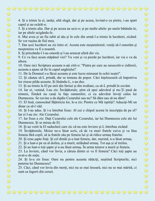 4. Şi a trimis la ei, iarăşi, altă slugă, dar şi pe aceea, lovind-o cu pietre, i-au spart
capul şi au ocărât-o.
5. Şi a trimis alta. Dar şi pe aceea au ucis-o; şi pe multe altele: pe unele bătându-le,
iar pe altele ucigându-le.
6. Mai avea şi un fiu iubit al său şi în cele din urmă l-a trimis la lucrători, zicând:
Se vor ruşina de fiul meu.
7. Dar acei lucrători au zis între ei: Acesta este moştenitorul; veniţi să-l omorâm şi
moştenirea va fi a noastră.
8. Şi prinzându-l l-au omorât şi l-au aruncat afară din vie.
9. Ce va face acum stăpânul viei? Va veni şi va pierde pe lucrători, iar via o va da
altora.
10. Oare nici Scriptura aceasta n-aţi citit-o: "Piatra pe care au nesocotit-o ziditorii,
aceasta a ajuns să fie în capul unghiului?
11. De la Domnul s-a făcut aceasta şi este lucru minunat în ochii noştri".
12. Şi căutau să-L prindă, dar se temeau de popor. Căci înţeleseseră că împotriva
lor zisese pilda aceasta. Şi lăsându-L, s-au dus.
13. Şi au trimis la El pe unii din farisei şi din irodiani, ca să-L prindă în cuvânt.
14. Iar ei, venind, I-au zis: Învăţătorule, ştim că spui adevărul şi nu-Ţi pasă de
nimeni, fiindcă nu cauţi la faţa oamenilor, ci cu adevărat înveţi calea lui
Dumnezeu. Se cuvine a da dajdie Cezarului sau nu? Să dăm sau să nu dăm?
15. El însă, cunoscând făţărnicia lor, le-a zis: Pentru ce Mă ispitiţi? Aduceţi-Mi un
dinar ca să-l văd.
16. Şi I-au adus. Şi i-a întrebat Iisus: Al cui e chipul acesta în inscripţia de pe el?
Iar ei I-au zis: Ale Cezarului.
17. Iar Iisus a zis: Daţi Cezarului cele ale Cezarului, iar lui Dumnezeu cele ale lui
Dumnezeu. Şi se mirau de El.
18. Şi au venit la El saducheii care zic că nu este înviere şi-L întrebau zicând:
19. Învăţătorule, Moise ne-a lăsat scris, că de va muri fratele cuiva şi va lăsa
femeia fără copil, să ia fratele său pe femeia lui şi să ridice urmaş fratelui.
20. Şi erau şapte fraţi. Şi cel dintâi şi-a luat femeie, dar, murind, n-a lăsat urmaş.
21. Şi a luat-o pe ea al doilea, şi a murit, nelăsând urmaş. Tot aşa şi al treilea.
22. Şi au luat-o toţi şapte şi n-au lăsat urmaş. În urma tuturor a murit şi femeia.
23. La înviere, când vor învia, a căruia dintre ei va fi femeia? Căci toţi şapte au
avut-o de soţie.
24. Şi le-a zis Iisus: Oare nu pentru aceasta rătăciţi, neştiind Scripturile, nici
puterea lui Dumnezeu?
25. Căci, când vor învia din morţi, nici nu se mai însoară, nici nu se mai mărită, ci
sunt ca îngerii din ceruri.
 