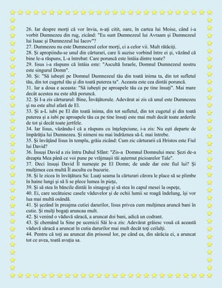 26. Iar despre morţi că vor învia, n-aţi citit, oare, în cartea lui Moise, când i-a
vorbit Dumnezeu din rug, zicând: "Eu sunt Dumnezeul lui Avraam şi Dumnezeul
lui Isaac şi Dumnezeul lui Iacov"?
27. Dumnezeu nu este Dumnezeul celor morţi, ci a celor vii. Mult rătăciţi.
28. Şi apropiindu-se unul din cărturari, care îi auzise vorbind între ei şi, văzând că
bine le-a răspuns, L-a întrebat: Care poruncă este întâia dintre toate?
29. Iisus i-a răspuns că întâia este: "Ascultă Israele, Domnul Dumnezeul nostru
este singurul Domn".
30. Şi: "Să iubeşti pe Domnul Dumnezeul tău din toată inima ta, din tot sufletul
tău, din tot cugetul tău şi din toată puterea ta". Aceasta este cea dintâi poruncă.
31. Iar a doua e aceasta: "Să iubeşti pe aproapele tău ca pe tine însuţi". Mai mare
decât acestea nu este altă poruncă.
32. Şi I-a zis cărturarul: Bine, Învăţătorule. Adevărat ai zis că unul este Dumnezeu
şi nu este altul afară de El.
33. Şi a-L iubi pe El din toată inima, din tot sufletul, din tot cugetul şi din toată
puterea şi a iubi pe aproapele tău ca pe tine însuţi este mai mult decât toate arderile
de tot şi decât toate jertfele.
34. Iar Iisus, văzându-l că a răspuns cu înţelepciune, i-a zis: Nu eşti departe de
împărăţia lui Dumnezeu. Şi nimeni nu mai îndrăznea să-L mai întrebe.
35. Şi învăţând Iisus în templu, grăia zicând: Cum zic cărturarii că Hristos este Fiul
lui David?
36. Însuşi David a zis întru Duhul Sfânt: "Zis-a Domnul Domnului meu: Şezi de-a
dreapta Mea până ce voi pune pe vrăjmaşii tăi aşternut picioarelor Tale".
37. Deci însuşi David Îl numeşte pe El Domn; de unde dar este fiul lui? Şi
mulţimea cea multă Îl asculta cu bucurie.
38. Şi le zicea în învăţătura Sa: Luaţi seama la cărturari cărora le place să se plimbe
în haine lungi şi să li se plece lumea în pieţe,
39. Şi să stea în băncile dintâi în sinagogi şi să stea în capul mesei la ospeţe,
40. Ei, care secătuiesc casele văduvelor şi de ochii lumii se roagă îndelung, îşi vor
lua mai multă osândă.
41. Şi şezând în preajma cutiei darurilor, Iisus privea cum mulţimea aruncă bani în
cutie. Şi mulţi bogaţi aruncau mult.
42. Şi venind o văduvă săracă, a aruncat doi bani, adică un codrant.
43. Şi chemând la Sine pe ucenicii Săi le-a zis: Adevărat grăiesc vouă că această
văduvă săracă a aruncat în cutia darurilor mai mult decât toţi ceilalţi.
44. Pentru că toţi au aruncat din prisosul lor, pe când ea, din sărăcia ei, a aruncat
tot ce avea, toată avuţia sa.
 