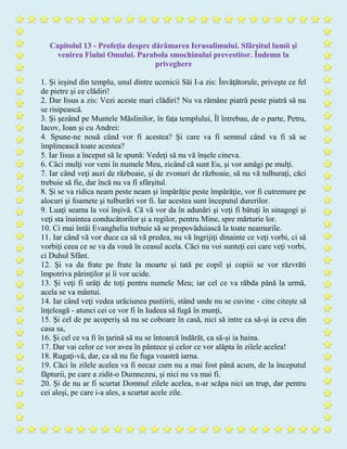 Capitolul 13 - Profeţia despre dărâmarea Ierusalimului. Sfârşitul lumii şi
venirea Fiului Omului. Parabola smochinului prevestitor. Îndemn la
priveghere
1. Şi ieşind din templu, unul dintre ucenicii Săi I-a zis: Învăţătorule, priveşte ce fel
de pietre şi ce clădiri!
2. Dar Iisus a zis: Vezi aceste mari clădiri? Nu va rămâne piatră peste piatră să nu
se risipească.
3. Şi şezând pe Muntele Măslinilor, în faţa templului, Îl întrebau, de o parte, Petru,
Iacov, Ioan şi cu Andrei:
4. Spune-ne nouă când vor fi acestea? Şi care va fi semnul când va fi să se
împlinească toate acestea?
5. Iar Iisus a început să le spună: Vedeţi să nu vă înşele cineva.
6. Căci mulţi vor veni în numele Meu, zicând că sunt Eu, şi vor amăgi pe mulţi.
7. Iar când veţi auzi de războaie, şi de zvonuri de războaie, să nu vă tulburaţi, căci
trebuie să fie, dar încă nu va fi sfârşitul.
8. Şi se va ridica neam peste neam şi împărăţie peste împărăţie, vor fi cutremure pe
alocuri şi foamete şi tulburări vor fi. Iar acestea sunt începutul durerilor.
9. Luaţi seama la voi înşivă. Că vă vor da în adunări şi veţi fi bătuţi în sinagogi şi
veţi sta înaintea conducătorilor şi a regilor, pentru Mine, spre mărturie lor.
10. Ci mai întâi Evanghelia trebuie să se propovăduiască la toate neamurile.
11. Iar când vă vor duce ca să vă predea, nu vă îngrijiţi dinainte ce veţi vorbi, ci să
vorbiţi ceea ce se va da vouă în ceasul acela. Căci nu voi sunteţi cei care veţi vorbi,
ci Duhul Sfânt.
12. Şi va da frate pe frate la moarte şi tată pe copil şi copiii se vor răzvrăti
împotriva părinţilor şi îi vor ucide.
13. Şi veţi fi urâţi de toţi pentru numele Meu; iar cel ce va răbda până la urmă,
acela se va mântui.
14. Iar când veţi vedea urâciunea pustiirii, stând unde nu se cuvine - cine citeşte să
înţeleagă - atunci cei ce vor fi în Iudeea să fugă în munţi,
15. Şi cel de pe acoperiş să nu se coboare în casă, nici să intre ca să-şi ia ceva din
casa sa,
16. Şi cel ce va fi în ţarină să nu se întoarcă îndărăt, ca să-şi ia haina.
17. Dar vai celor ce vor avea în pântece şi celor ce vor alăpta în zilele acelea!
18. Rugaţi-vă, dar, ca să nu fie fuga voastră iarna.
19. Căci în zilele acelea va fi necaz cum nu a mai fost până acum, de la începutul
făpturii, pe care a zidit-o Dumnezeu, şi nici nu va mai fi.
20. Şi de nu ar fi scurtat Domnul zilele acelea, n-ar scăpa nici un trup, dar pentru
cei aleşi, pe care i-a ales, a scurtat acele zile.
 