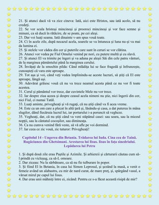 21. Şi atunci dacă vă va zice cineva: Iată, aici este Hristos, sau iată acolo, să nu
credeţi.
22. Se vor scula hristoşi mincinoşi şi prooroci mincinoşi şi vor face semne şi
minuni, ca să ducă în rătăcire, de se poate, pe cei aleşi.
23. Dar voi luaţi seama. Iată dinainte v-am spus vouă toate.
24. Ci în acele zile, după necazul acela, soarele se va întuneca şi luna nu-şi va mai
da lumina ei.
25. Şi stelele vor cădea din cer şi puterile care sunt în ceruri se vor clătina.
26. Atunci vor vedea pe Fiul Omului venind pe nori, cu putere multă şi cu slavă.
27. Şi atunci El va trimite pe îngeri şi va aduna pe aleşii Săi din cele patru vânturi,
de la marginea pământului până la marginea cerului.
28. Învăţaţi de la smochin pilda: Când mlădiţa lui se face fragedă şi înfrunzeşte,
cunoaşteţi că vara este aproape.
29. Tot aşa şi voi, când veţi vedea împlinindu-se aceste lucruri, să ştiţi că El este
aproape, lângă uşi.
30. Adevărat grăiesc vouă că nu va trece neamul acesta până ce nu vor fi toate
acestea.
31. Cerul şi pământul vor trece, dar cuvintele Mele nu vor trece.
32. Iar despre ziua aceea şi despre ceasul acela nimeni nu ştie, nici îngerii din cer,
nici Fiul, ci numai Tatăl.
33. Luaţi aminte, privegheaţi şi vă rugaţi, că nu ştiţi când va fi acea vreme.
34. Este ca un om care a plecat în altă ţară şi, lăsându-şi casa, a dat puterea în mâna
slugilor, dând fiecăruia lucrul lui, iar portarului i-a poruncit să vegheze.
35. Vegheaţi, dar, că nu ştiţi când va veni stăpânul casei: sau seara, sau la miezul
nopţii, sau la cântatul cocoşilor, sau dimineaţa.
36. Ca nu cumva venind fără veste, să vă afle pe voi dormind.
37. Iar ceea ce zic vouă, zic tuturor: Privegheaţi!
Capitolul 14 - Ungerea din Betania. Trădarea lui Iuda. Cina cea de Taină.
Rugăciunea din Ghetsimani. Arestarea lui Iisus. Iisus în faţa sinedriului.
Lepădarea lui Petru
1. Şi după două zile erau Paştile şi Azimile. Şi arhiereii şi cărturarii căutau cum să-
l prindă cu vicleşug, ca să-L omoare.
2. Dar ziceau: Nu la sărbătoare, ca să nu fie tulburare în popor.
3. Şi fiind El în Betania, în casa lui Simon Leprosul, şi şezând la masă, a venit o
femeie având un alabastru, cu mir de nard curat, de mare preţ, şi, spărgând vasul, a
vărsat mirul pe capul lui Iisus.
4. Dar erau unii mâhniţi între ei, zicând: Pentru ce s-a făcut această risipă de mir?
 