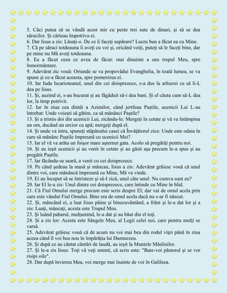 5. Căci putea să se vândă acest mir cu peste trei sute de dinari, şi să se dea
săracilor. Şi cârteau împotriva ei.
6. Dar Iisus a zis: Lăsaţi-o. De ce îi faceţi supărare? Lucru bun a făcut ea cu Mine.
7. Că pe săraci totdeauna îi aveţi cu voi şi, oricând voiţi, puteţi să le faceţi bine, dar
pe mine nu Mă aveţi totdeauna.
8. Ea a făcut ceea ce avea de făcut: mai dinainte a uns trupul Meu, spre
înmormântare.
9. Adevărat zic vouă: Oriunde se va propovădui Evanghelia, în toată lumea, se va
spune şi ce-a făcut aceasta, spre pomenirea ei.
10. Iar Iuda Iscarioteanul, unul din cei doisprezece, s-a dus la arhierei ca să li-L
dea pe Iisus.
11. Şi, auzind ei, s-au bucurat şi au făgăduit să-i dea bani. Şi el căuta cum să-L dea
lor, la timp potrivit.
12. Iar în ziua cea dintâi a Azimilor, când jertfeau Paştile, ucenicii Lui L-au
întrebat: Unde voieşti să gătim, ca să mănânci Paştile?
13. Şi a trimis doi din ucenicii Lui, zicându-le: Mergeţi în cetate şi vă va întâmpina
un om, ducând un urcior cu apă; mergeţi după el.
14. Şi unde va intra, spuneţi stăpânului casei că Învăţătorul zice: Unde este odaia în
care să mănânc Paştile împreună cu ucenicii Mei?
15. Iar el vă va arăta un foişor mare aşternut gata. Acolo să pregătiţi pentru noi.
16. Şi au ieşit ucenicii şi au venit în cetate şi au găsit aşa precum le-a spus şi au
pregătit Paştile.
17. Iar făcându-se seară, a venit cu cei doisprezece.
18. Pe când şedeau la masă şi mâncau, Iisus a zis: Adevărat grăiesc vouă că unul
dintre voi, care mănâncă împreună cu Mine, Mă va vinde.
19. Ei au început să se întristeze şi să-I zică, unul câte unul: Nu cumva sunt eu?
20. Iar El le-a zis: Unul dintre cei doisprezece, care întinde cu Mine în blid.
21. Că Fiul Omului merge precum este scris despre El; dar vai de omul acela prin
care este vândut Fiul Omului. Bine era de omul acela dacă nu s-ar fi născut.
22. Şi, mâncând ei, a luat Iisus pâine şi binecuvântând, a frânt şi le-a dat lor şi a
zis: Luaţi, mâncaţi, acesta este Trupul Meu.
23. Şi luând paharul, mulţumind, le-a dat şi au băut din el toţi.
24. Şi a zis lor: Acesta este Sângele Meu, al Legii celei noi, care pentru mulţi se
varsă.
25. Adevărat grăiesc vouă că de acum nu voi mai bea din rodul viţei până în ziua
aceea când îl voi bea nou în împărăţia lui Dumnezeu.
26. Şi după ce au cântat cântări de laudă, au ieşit la Muntele Măslinilor.
27. Şi le-a zis Iisus: Toţi vă veţi sminti, că scris este: "Bate-voi păstorul şi se vor
risipi oile".
28. Dar după învierea Mea, voi merge mai înainte de voi în Galileea.
 