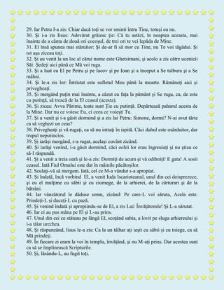29. Iar Petru I-a zis: Chiar dacă toţi se vor sminti întru Tine, totuşi eu nu.
30. Şi i-a zis Iisus: Adevărat grăiesc ţie: Că tu astăzi, în noaptea aceasta, mai
înainte de a cânta de două ori cocoşul, de trei ori te vei lepăda de Mine.
31. El însă spunea mai stăruitor: Şi de-ar fi să mor cu Tine, nu Te voi tăgădui. Şi
tot aşa ziceau toţi.
32. Şi au venit la un loc al cărui nume este Ghetsimani, şi acolo a zis către ucenicii
Săi: Şedeţi aici până ce Mă voi ruga.
33. Şi a luat cu El pe Petru şi pe Iacov şi pe Ioan şi a început a Se tulbura şi a Se
mâhni.
34. Şi le-a zis lor: Întristat este sufletul Meu până la moarte. Rămâneţi aici şi
privegheaţi.
35. Şi mergând puţin mai înainte, a căzut cu faţa la pământ şi Se ruga, ca, de este
cu putinţă, să treacă de la El ceasul (acesta).
36. Şi zicea: Avva Părinte, toate sunt Ţie cu putinţă. Depărtează paharul acesta de
la Mine. Dar nu ce voiesc Eu, ci ceea ce voieşti Tu.
37. Şi a venit şi i-a găsit dormind şi a zis lui Petru: Simone, dormi? N-ai avut tărie
ca să veghezi un ceas?
38. Privegheaţi şi vă rugaţi, ca să nu intraţi în ispită. Căci duhul este osârduitor, dar
trupul neputincios.
39. Şi iarăşi mergând, s-a rugat, acelaşi cuvânt zicând.
40. Şi iarăşi venind, i-a găsit dormind, căci ochii lor erau îngreuiaţi şi nu ştiau ce
să-I răspundă.
41. Şi a venit a treia oară şi le-a zis: Dormiţi de acum şi vă odihniţi! E gata! A sosit
ceasul. Iată Fiul Omului este dat în mâinile păcătoşilor.
42. Sculaţi-vă să mergem. Iată, cel ce M-a vândut s-a apropiat.
43. Şi îndată, încă vorbind El, a venit Iuda Iscarioteanul, unul din cei doisprezece,
şi cu el mulţime cu săbii şi cu ciomege, de la arhierei, de la cărturari şi de la
bătrâni.
44. Iar vânzătorul le dăduse semn, zicând: Pe care-L voi săruta, Acela este.
Prindeţi-L şi duceţi-L cu pază.
45. Şi venind îndată şi apropiindu-se de El, a zis Lui: Învăţătorule! Şi L-a sărutat.
46. Iar ei au pus mâna pe El şi L-au prins.
47. Unul din cei ce stăteau pe lângă El, scoţând sabia, a lovit pe sluga arhiereului şi
i-a tăiat urechea.
48. Şi răspunzând, Iisus le-a zis: Ca la un tâlhar aţi ieşit cu săbii şi cu toiege, ca să
Mă prindeţi.
49. În fiecare zi eram la voi în templu, învăţând, şi nu M-aţi prins. Dar acestea sunt
ca să se împlinească Scripturile.
50. Şi, lăsându-L, au fugit toţi.
 