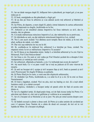 51. Iar un tânăr mergea după El, înfăşurat într-o pânzătură, pe trupul gol, şi au pus
mâna pe el.
52. El însă, smulgându-se din pânzătură, a fugit gol.
53. Şi au dus pe Iisus la arhiereu şi s-au adunat acolo toţi arhiereii şi bătrânii şi
cărturarii.
54. Iar Petru, de departe, a mers după El, până a intrat înăuntru în curtea arhiereului
şi şedea împreună cu slugile, încălzindu-se la foc.
55. Arhiereii şi tot sinedriul căutau împotriva lui Iisus mărturie ca să-L dea la
moarte, dar nu găseau.
56. Că mulţi mărturiseau mincinos împotriva Lui, dar mărturiile nu se potriveau.
57. Şi ridicându-se unii, au dat mărturie mincinoasă împotriva Lui, zicând:
58. Noi L-am auzit zicând: Voi dărâma acest templu făcut de mână, şi în trei zile
altul, nefăcut de mână, voi clădi.
59. Dar nici aşa mărturia lor nu era la fel.
60. Şi, sculându-se în mijlocul lor, arhiereul L-a întrebat pe Iisus, zicând: Nu
răspunzi nimic la tot ce mărturisesc împotriva Ta aceştia?
61. Iar El tăcea şi nu răspundea nimic. Iarăşi L-a întrebat arhiereul şi I-a zis: Eşti tu
Hristosul, Fiul Celui binecuvântat?
62. Iar Iisus a zis: Eu sunt şi veţi vedea pe Fiul Omului şezând de-a dreapta Celui
Atotputernic şi venind pe norii cerului.
63. Iar arhiereul, sfâşiindu-şi hainele, a zis: Ce trebuinţă mai avem de martori?
64. Aţi auzit hula. Ce vi se pare vouă? Iar ei toţi au judecat că El este vinovat de
moarte.
65. Şi unii au început să-L scuipe şi să-I acopere faţa şi să-L bată cu pumnii şi să-I
zică: Prooroceşte! Şi slugile Îl băteau cu palmele.
66. Şi Petru fiind jos în curte, a venit una din slujnicele arhiereului,
67. Şi văzându-l pe Petru, încălzindu-se, s-a uitat la el şi a zis: Şi tu erai cu Iisus
Nazarineanul.
68. El însă a tăgăduit, zicând: Nici nu ştiu, nici nu înţeleg ce zici. Şi a ieşit afară
înaintea curţii; şi a cântat cocoşul.
69. Iar slujnica, văzându-l, a început iarăşi să spună celor de faţă că acesta este
dintre ei.
70. Iar el a tăgăduit iarăşi. Şi după puţin timp, cei de faţă ziceau iarăşi lui Petru: Cu
adevărat eşti dintre ei, căci eşti şi galileian şi vorbirea ta se aseamănă.
71. Iar el a început să se blesteme şi să se jure: Nu ştiu pe omul acesta despre care
ziceţi.
72. Şi îndată cocoşul a cântat a doua oară. Şi Petru şi-a adus aminte de cuvântul pe
care i-l spusese Iisus: Înainte de a cânta de două ori cocoşul, de trei ori te vei
lepăda de Mine. Şi a început să plângă.
 