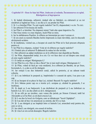 Capitolul 15 - Iisus în faţa lui Pilat. Judecata şi osânda. Încununarea cu spini.
Răstignirea şi îngroparea
1. Şi îndată dimineaţa, arhiereii, ţinând sfat cu bătrânii, cu cărturarii şi cu tot
sinedriul şi legând pe Iisus, L-au dus şi L-au predat lui Pilat.
2. Şi L-a întrebat Pilat: Tu eşti regele iudeilor? Iar El, răspunzând, i-a zis: Tu zici.
3. Iar arhiereii Îl învinuiau de multe.
4. Iar Pilat L-a întrebat: Nu răspunzi nimic? Iată câte spun împotriva Ta.
5. Dar Iisus nimic n-a mai răspuns, încât Pilat se mira.
6. Iar la sărbătoarea Paştilor, le elibera un întemniţat pe care-l cereau ei.
7. Şi era unul cu numele Baraba închis împreună cu nişte răzvrătiţi, care în răscoală
săvârşiseră ucidere.
8. Şi mulţimea, venind sus, a început să ceară lui Pilat să le facă precum obişnuia
pentru ei.
9. Iar Pilat le-a răspuns, zicând: Voiţi să vă eliberez pe regele iudeilor?
10. Fiindcă ştia că arhiereii Îl dăduseră în mâna lui din invidie.
11. Dar arhiereii au aţâţat mulţimea ca să le elibereze mai degrabă pe Baraba.
12. Iar Pilat, răspunzând iarăşi, le-a zis: Ce voi face deci cu cel despre care ziceţi
că este regele iudeilor?
13. Ei iarăşi au strigat: Răstigneşte-L!
14. Iar Pilat le-a zis: Dar ce rău a făcut? Iar ei mai mult strigau: Răstigneşte-L!
15. Şi Pilat, vrând să facă pe voia mulţimii, le-a eliberat pe Baraba, iar pe Iisus,
biciuindu-L, L-a dat ca să fie răstignit.
16. Iar ostaşii L-au dus înăuntrul curţii, adică în pretoriu, şi au adunat toată
cohorta.
17. Şi L-au îmbrăcat în purpură şi, împletindu-I o cunună de spini, I-au pus-o pe
cap.
18. Şi au început să se plece în faţa Lui, zicând: Bucură-Te regele iudeilor!
19. Şi-L băteau peste cap cu o trestie şi-L scuipau şi, căzând în genunchi, I se
închinau.
20. Şi după ce L-au batjocorit, L-au dezbrăcat de purpură şi L-au îmbrăcat cu
hainele Lui. Şi L-au dus afară ca să-L răstignească.
21. Şi au silit pe un trecător, care venea din ţarină, pe Simon Cirineul, tatăl lui
Alexandru şi al lui Ruf, ca să ducă crucea Lui.
22. Şi L-au dus la locul zis Golgota, care se tălmăceşte "locul Căpăţânii".
23. Şi I-au dat să bea vin amestecat cu smirnă, dar El n-a luat.
24. Şi L-au răstignit şi au împărţit între ei hainele Lui, aruncând sorţi pentru ele,
care ce să ia.
25. Iar când L-au răstignit, era ceasul al treilea.
26. Şi vina Lui era scrisă deasupra: Regele iudeilor.
 