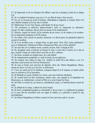 27. Şi împreună cu El au răstignit doi tâlhari: unul de-a dreapta şi altul de-a stânga
Lui.
28. Şi s-a împlinit Scriptura care zice: Cu cei fără de lege a fost socotit.
29. Iar cei ce treceau pe acolo Îl huleau, clătinându-şi capetele şi zicând: Huu! Cel
care dărâmi templul şi în trei zile îl zideşti.
30. Mântuieşte-Te pe Tine Însuţi, coborându-Te de pe cruce!
31. De asemenea şi arhiereii, batjocorindu-L între ei, împreună cu cărturarii,
ziceau: Pe alţii a mântuit, dar pe Sine nu poate să Se mântuiască!
32. Hristos, regele lui Israel, să Se coboare de pe cruce, ca să vedem şi să credem.
Şi cei împreună răstigniţi cu El Îl ocărau.
33. Iar când a fost ceasul al şaselea, întuneric s-a făcut peste tot pământul până la
ceasul al nouălea.
34. Şi la al nouălea ceas, a strigat Iisus cu glas mare: Eloi, Eloi, lama sabahtani?,
care se tălmăceşte: Dumnezeul Meu, Dumnezeul Meu, de ce M-ai părăsit?
35. Iar unii din cei ce stăteau acolo, auzind, ziceau: Iată, îl strigă pe Ilie.
36. Şi, alergând, unul a înmuiat un burete în oţet, l-a pus într-o trestie şi I-a dat să
bea, zicând: Lăsaţi să vedem dacă vine Ilie ca să-L coboare.
37. Iar Iisus, scoţând un strigăt mare, Şi-a dat duhul.
38. Şi catapeteasma templului s-a rupt în două, de sus până jos.
39. Iar sutaşul care stătea în faţa Lui, văzând că astfel Şi-a dat duhul, a zis: Cu
adevărat omul acesta era Fiul lui Dumnezeu!
40. Şi erau şi femei care priveau de departe; între ele: Maria Magdalena, Maria,
mama lui Iacov cel mic şi a lui Iosi, şi Salomeea,
41. Care, pe când era El în Galileea, mergeau după El şi Îi slujeau, şi multe altele
care se suiseră cu El la Ierusalim.
42. Şi făcându-se seară, fiindcă era vineri, care este înaintea sâmbetei,
43. Şi venind Iosif cel din Arimateea, sfetnic ales, care aştepta şi el împărăţia lui
Dumnezeu, şi, îndrăznind, a intrat la Pilat şi a cerut trupul lui Iisus.
44. Iar Pilat s-a mirat că a şi murit şi, chemând pe sutaş, l-a întrebat dacă a murit de
mult.
45. Şi aflând de la sutaş, a dăruit lui Iosif trupul.
46. Şi Iosif, cumpărând giulgiu şi coborându-L de pe cruce, L-a înfăşurat în giulgiu
şi L-a pus într-un mormânt care era săpat în stâncă, şi a prăvălit o piatră la uşa
mormântului.
47. Iar Maria Magdalena şi Maria, mama lui Iosi, priveau unde L-au pus.
 