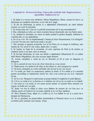 Capitolul 16 - Învierea lui Iisus. Câteva din arătările Sale. Împuternicirea
apostolilor. Înălţarea la cer
1. Şi după ce a trecut ziua sâmbetei, Maria Magdalena, Maria, mama lui Iacov, şi
Salomeea au cumpărat miresme, ca să vină să-L ungă.
2. Şi dis de dimineaţă, în prima zi a săptămânii (Duminică), pe când răsărea
soarele, au venit la mormânt.
3. Şi ziceau între ele: Cine ne va prăvăli nouă piatra de la uşa mormântului?
4. Dar, ridicându-şi ochii, au văzut că piatra fusese răsturnată; căci era foarte mare.
5. Şi, intrând în mormânt, au văzut un tânăr şezând în partea dreaptă, îmbrăcat în
veşmânt alb, şi s-au spăimântat.
6. Iar el le-a zis: Nu vă înspăimântaţi! Căutaţi pe Iisus Nazarineanul, Cel răstignit?
A înviat! Nu este aici. Iată locul unde L-au pus.
7. Dar mergeţi şi spuneţi ucenicilor Lui şi lui Petru că va merge în Galileea, mai
înainte de voi; acolo îl veţi vedea, după cum v-a spus.
8. Şi ieşind, au fugit de la mormânt, că erau cuprinse de frică şi de uimire, şi
nimănui nimic n-au spus, căci se temeau.
9. Şi înviind dimineaţa, în ziua cea dintâi a săptămânii (Duminică) El s-a arătat
întâi Mariei Magdalena, din care scosese şapte demoni.
10. Aceea, mergând, a vestit pe cei ce fuseseră cu El şi care se tânguiau şi
plângeau.
11. Şi ei, auzind că este viu şi că a fost văzut de ea, n-au crezut.
12. După aceea, S-a arătat în alt chip, la doi dintre ei, care mergeau la o ţarină.
13. Şi aceia, mergând, au vestit celorlalţi, dar nici pe ei nu i-au crezut.
14. La urmă, pe când cei unsprezece şedeau la masă, li S-a arătat şi I-a mustrat
pentru necredinţa şi împietrirea inimii lor, căci n-au crezut pe cei ce-L văzuseră
înviat.
15. Şi le-a zis: Mergeţi în toată lumea şi propovăduiţi Evanghelia la toată făptura.
16. Cel ce va crede şi se va boteza se va mântui; iar cel ce nu va crede se va osândi.
17. Iar celor ce vor crede, le vor urma aceste semne: în numele Meu, demoni vor
izgoni, în limbi noi vor grăi,
18. Şerpi vor lua în mână şi chiar ceva dătător de moarte de vor bea nu-i va
vătăma, peste cei bolnavi îşi vor pune mâinile şi se vor face sănătoşi.
19. Deci Domnul Iisus, după ce a vorbit cu ei, S-a înălţat la cer şi a şezut de-a
dreapta lui Dumnezeu.
20. Iar ei, plecând, au propovăduit pretutindeni şi Domnul lucra cu ei şi întărea
cuvântul, prin semnele care urmau. Amin.
 