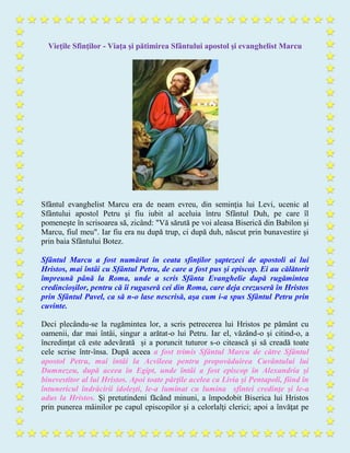 Vieţile Sfinţilor - Viaţa şi pătimirea Sfântului apostol şi evanghelist Marcu
Sfântul evanghelist Marcu era de neam evreu, din seminţia lui Levi, ucenic al
Sfântului apostol Petru şi fiu iubit al aceluia întru Sfântul Duh, pe care îl
pomeneşte în scrisoarea să, zicând: "Vă sărută pe voi aleasa Biserică din Babilon şi
Marcu, fiul meu". Iar fiu era nu după trup, ci după duh, născut prin bunavestire şi
prin baia Sfântului Botez.
Sfântul Marcu a fost numărat în ceata sfinţilor şaptezeci de apostoli ai lui
Hristos, mai întâi cu Sfântul Petru, de care a fost pus şi episcop. Ei au călătorit
împreună până la Roma, unde a scris Sfânta Evanghelie după rugămintea
credincioşilor, pentru că îi rugaseră cei din Roma, care deja crezuseră în Hristos
prin Sfântul Pavel, ca să n-o lase nescrisă, aşa cum i-a spus Sfântul Petru prin
cuvinte.
Deci plecându-se la rugămintea lor, a scris petrecerea lui Hristos pe pământ cu
oamenii, dar mai întâi, singur a arătat-o lui Petru. Iar el, văzând-o şi citind-o, a
încredinţat că este adevărată şi a poruncit tuturor s-o citească şi să creadă toate
cele scrise într-însa. După aceea a fost trimis Sfântul Marcu de către Sfântul
apostol Petru, mai întâi la Acvileea pentru propovăduirea Cuvântului lui
Dumnezeu, după aceea în Egipt, unde întâi a fost episcop în Alexandria şi
binevestitor al lui Hristos. Apoi toate părţile acelea ca Livia şi Pentapoli, fiind în
întunericul îndrăcirii idoleşti, le-a luminat cu lumina sfintei credinţe şi le-a
adus la Hristos. Şi pretutindeni făcând minuni, a împodobit Biserica lui Hristos
prin punerea mâinilor pe capul episcopilor şi a celorlalţi clerici; apoi a învăţat pe
 