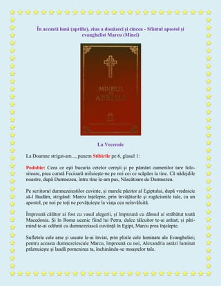 În această lună (aprilie), ziua a douăzeci şi cincea - Sfântul apostol şi
evanghelist Marcu (Minei)
La Vecernie
La Doamne strigat-am..., punem Stihirile pe 6, glasul 1:
Podobie: Ceea ce eşti bucuria cetelor cereşti şi pe pământ oamenilor tare folo-
sitoare, prea curată Fecioară miluieşte-ne pe noi cei ce scăpăm la tine. Că nădejdile
noastre, după Dumnezeu, întru tine le-am pus, Născătoare de Dumnezeu.
Pe scriitorul dumnezeieştilor cuvinte, şi marele păzitor al Egiptului, după vrednicie
să-l lăudăm, strigând: Marcu înţelepte, prin învăţăturile şi rugăciunile tale, ca un
apostol, pe noi pe toţi ne povăţuieşte la viaţa cea neînvăluită.
Împreună călător ai fost cu vasul alegerii, şi împreună cu dânsul ai străbătut toată
Macedonia. Şi în Roma ucenic fiind lui Petru, dulce tâlcuitor te-ai arătat; şi păti-
mind te-ai odihnit cu dumnezeiască cuviinţă în Egipt, Marcu prea înţelepte.
Sufletele cele arse şi uscate le-ai înviat, prin ploile cele luminate ale Evangheliei;
pentru aceasta dumnezeiescule Marcu, împreună cu noi, Alexandria astăzi luminat
prăznuieşte şi laudă pomenirea ta, închinându-se moaştelor tale.
 