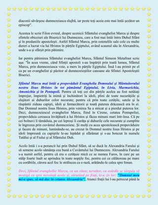diaconii săvârşesc dumnezeiasca slujbă, iar peste toţi aceia este mai întâi şezător un
episcop".
Acestea le scrie Filon evreul, despre ucenicii Sfântului evanghelist Marcu şi despre
sfintele obiceiuri ale Bisericii lui Dumnezeu, care a fost mai întâi întru Duhul Sfânt
şi în predaniile apostoleşti. Astfel Sfântul Marcu, prin ostenelile sale cele cu multe
dureri a lucrat via lui Hristos în părţile Egiptului, având scaunul său în Alexandria,
unde s-a şi sfârşit prin pătimire.
Iar pentru pătimirea Sfântului evanghelist Marcu, Sfântul Simeon Metafrast scrie
aşa: "În acea vreme, când Sfinţii apostoli s-au împărţit prin toată lumea, Sfântul
Marcu, prin dumnezeiasca voie, a mers în părţile Egiptului. Însă l-au primit pe el
ca pe un evanghelist şi păzitor al dumnezeieştilor canoane ale Sfintei Apostoleştii
Biserici.
Sfântul Marcu mai întâi a propovăduit Evanghelia Domnului şi Mântuitorului
nostru Iisus Hristos în tot pământul Egiptului, în Livia, Marmarichia,
Amonichia şi în Pentapoli. Pentru că toţi cei din părţile acelea au fost netăiaţi
împrejur, împietriţi la inimă şi închinători la idoli, plini de toate necurăţiile şi
slujitori ai duhurilor celor necurate; pentru că prin toate cetăţile, satele şi la
răspântii zideau capişti, idoli şi fermecătorii şi toată puterea drăcească era în ei.
Dar Domnul nostru Iisus Hristos, prin venirea Sa a stricat şi a pierdut puterea lor.
Deci, dumnezeiescul evanghelist Marcu, fiind în Cirene, cetatea Pentapoliei,
propovăduia cereasca învăţătură a lui Hristos şi făcea minuni mari într-însa. Că pe
cei bolnavi îi tămăduia, pe cei leproşi îi curăţa şi duhurile cele necurate şi cumplite
le îngrozea prin cuvântul dumnezeiesc. Şi mulţi cu acea apostolească propovăduire
şi facere de minuni, luminându-se, au crezut în Domnul nostru Iisus Hristos şi pe
idoli împreună cu capiştile le-au lepădat şi sfărâmat şi s-au botezat în numele
Tatălui şi al Fiului şi al Sfântului Duh.
Acolo întâi i s-a poruncit lui prin Duhul Sfânt, să se ducă în Alexandria Farului şi
să semene acolo sămânţa cea bună a Cuvântului lui Dumnezeu. Alexandria Farului
s-a numit astfel, pentru că era o cetăţuie mică ce se numea Faros, în care pe un
stâlp foarte înalt se aprindea în toate nopţile foc, pentru cei ce călătoreau pe mare
cu corăbiile, cărora acel foc le strălucea ca o rază, arătându-le calea spre liman.
Deci, Sfântul evanghelist Marcu, ca un viteaz nevoitor, cu osârdie se sârguia să
meargă ca spre nevoinţă acolo şi, sărutând pe fraţi, le-a zis lor: "Domnul meu
mi-a spus, să mă duc în cetatea Alexandria". Atunci fraţii lui l-au petrecut până la
 