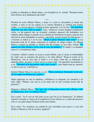 corabie şi mâncând cu dânsul pâine, s-au despărţit de el, zicând: "Domnul nostru
Iisus Hristos să-ţi rânduiască cale bună".
***
Plecând de acolo Sfântul Marcu, a doua zi a sosit la Alexandria şi ieşind din
corabie, a mers la un loc anume ce se numea Mendion şi, intrând prin porţile
cetăţii, i s-a stricat papucul. Văzând aceasta, apostolul, a zis în sine: "Cu adevărat,
bună îmi este mie calea aceasta!" Apoi, văzând pe cizmar dregând încălţăminte
veche, i-a dat papucul său, iar cizmarul, cosându-i papucul, din întâmplare şi-a
străpuns mâna stângă cu unealta sa şi a chemat pe Dumnezeu în ajutor, precum este
obiceiul la unele întâmplări ca acestea. Apostolul, auzind numele lui Dumnezeu, s-
a bucurat cu duhul şi a zis în sine: "Bună a făcut Domnul calea mea!" Şi era
dureroasă rană de la mâna cizmarului şi mulţime de sânge curgea. Iar Sfântul
Marcu a scuipat pe pământ şi, făcând tină din scuipat, i-a uns rana, zicând: "În
numele lui Iisus Hristos, Cel ce este în veci, fii sănătos!" Şi îndată i s-a tămăduit
rana şi i s-a însănătoşit mâna.
Cizmarul, văzând o putere ca aceea a acelui bărbat, cum şi curata şi îmbunătăţita
lui viaţă, care se cunoştea din privire, a zis către dânsul: "Rogu-te omule al lui
Dumnezeu, vino în casa mea şi rămâi o zi la mine, robul tău, ca împreună să
mâncăm pâine, deoarece ai făcut acum cu mine milă". Iar apostolul, bucurându-se,
a zis: "Domnul să-ţi dea pâinea vieţii celei cereşti". Apoi luând omul pe Apostol,
l-a dus în casa sa, veselindu-se.
Intrând Sfântul Marcu în casa lui, i-a zis: "Binecuvântarea Domnului să fie aici.
Să ne rugăm lui Dumnezeu, fraţilor".
După rugăciune au stat să mănânce, vorbindu-şi cu dragoste; iar cizmarul a zis
către sfânt: "Părinte, cine eşti tu şi de unde este în tine cuvântul acesta atât de
puternic?"
Răspuns-a Sfântul Marcu: "Eu sunt rob al Domnului nostru Iisus Hristos, Fiul
lui Dumnezeu. Ţi-L voi arăta pe El ţie".
Zis-a omul: "Aş fi voit să văd chiar eu pe acel Fiu al lui Dumnezeu". Şi Sfântul
Apostol a început a-i binevesti Evanghelia lui Iisus Hristos şi a-i arăta din prooroci
cele ce s-au grăit despre Domnul nostru mai înainte.
Zis-a omul: "Eu, Scriptura cea arătată de tine niciodată n-am auzit-o, ci am citit
Iliada şi Odiseea şi câte le socotesc egiptenii".
 