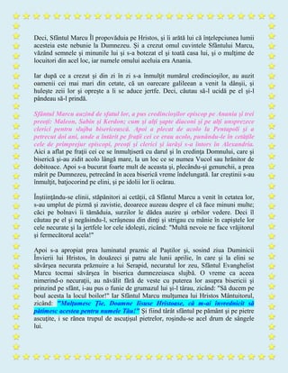 Deci, Sfântul Marcu Îl propovăduia pe Hristos, şi îi arătă lui că înţelepciunea lumii
acesteia este nebunie la Dumnezeu. Şi a crezut omul cuvintele Sfântului Marcu,
văzând semnele şi minunile lui şi s-a botezat el şi toată casa lui, şi o mulţime de
locuitori din acel loc, iar numele omului aceluia era Anania.
Iar după ce a crezut şi din zi în zi s-a înmulţit numărul credincioşilor, au auzit
oamenii cei mai mari din cetate, că un oarecare galileean a venit la dânşii, şi
huleşte zeii lor şi opreşte a li se aduce jertfe. Deci, căutau să-l ucidă pe el şi-l
pândeau să-l prindă.
Sfântul Marcu auzind de sfatul lor, a pus credincioşilor episcop pe Anania şi trei
preoţi: Maleon, Sabin şi Kerdon; cum şi alţi şapte diaconi şi pe alţi unsprezece
clerici pentru slujba bisericească. Apoi a plecat de acolo la Pentapoli şi a
petrecut doi ani, unde a întărit pe fraţii cei ce erau acolo, punându-le în cetăţile
cele de primprejur episcopi, preoţi şi clerici şi iarăşi s-a întors în Alexandria.
Aici a aflat pe fraţii cei ce se înmulţiseră cu darul şi în credinţa Domnului, care şi
biserică şi-au zidit acolo lângă mare, la un loc ce se numea Vucol sau hrănitor de
dobitoace. Apoi s-a bucurat foarte mult de aceasta şi, plecându-şi genunchii, a prea
mărit pe Dumnezeu, petrecând în acea biserică vreme îndelungată. Iar creştinii s-au
înmulţit, batjocorind pe elini, şi pe idolii lor îi ocărau.
Înştiinţându-se elinii, stăpânitori ai cetăţii, că Sfântul Marcu a venit în cetatea lor,
s-au umplut de pizmă şi zavistie, deoarece auzeau despre el că face minuni multe;
căci pe bolnavi îi tămăduia, surzilor le dădea auzire şi orbilor vedere. Deci îl
căutau pe el şi negăsindu-l, scrâşneau din dinţi şi strigau cu mânie în capiştele lor
cele necurate şi la jertfele lor cele idoleşti, zicând: "Multă nevoie ne face vrăjitorul
şi fermecătorul acela!"
Apoi s-a apropiat prea luminatul praznic al Paştilor şi, sosind ziua Duminicii
Învierii lui Hristos, în douăzeci şi patru ale lunii aprilie, în care şi la elini se
săvârşea necurata prăznuire a lui Serapid, necuratul lor zeu, Sfântul Evanghelist
Marcu tocmai săvârşea în biserica dumnezeiasca slujbă. O vreme ca aceea
nimerind-o necuraţii, au năvălit fără de veste cu puterea lor asupra bisericii şi
prinzind pe sfânt, i-au pus o funie de grumazul lui şi-l târau, zicând: "Să ducem pe
boul acesta la locul boilor!" Iar Sfântul Marcu mulţumea lui Hristos Mântuitorul,
zicând: "Mulţumesc Ţie, Doamne Iisuse Hristoase, că m-ai învrednicit să
pătimesc acestea pentru numele Tău!" Şi fiind târât sfântul pe pământ şi pe pietre
ascuţite, i se rănea trupul de ascuţişul pietrelor, roşindu-se acel drum de sângele
lui.
 