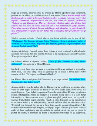 După ce a înserat, necuraţii elini au aruncat pe Sfântul apostol Marcu în temniţă,
până ce se vor sfătui cu ce fel de moarte îl vor pierde. Dar la miezul nopţii, uşile
fiind încuiate şi străjerii dormind înaintea uşilor, s-a făcut cutremur mare, căci
îngerul Domnului, pogorându-se din cer, s-a atins de apostol, zicându-i:
"Robule al lui Dumnezeu, Marcu, căpetenia sfinţilor celor din Egipt; iată
numele tău este scris în cartea vieţii din cer şi eşti numărat cu Sfinţii apostoli.
Pomenirea ta nu va fi uitată în veci, vei fi împreună dănţuitor cu puterile cele de
sus, arhanghelii vor primi la cer duhul tău şi moaştele tale pe pământ vor fi
păzite!"
Văzând această vedenie, Sfântul Marcu şi-a întins mâinile sale în sus zicând:
"Mulţumesc Ţie, Doamne al meu, Iisuse Hristoase, că nu m-ai lăsat pe mine, ci
cu sfinţii Tăi m-ai rânduit! Rogu-mă Ţie, Stăpâne, primeşte cu pace sufletul meu
şi nu mă lipsi de darul Tău".
Acestea zicându-le, Domnul nostru Iisus Hristos a venit la dânsul în chipul acela,
când era cu ucenicii Săi, mai înainte de cruce şi de îngropare, şi a zis către dânsul:
"Pace ţie, evanghelistul Meu!"
Iar Sfântul Marcu a răspuns, zicând: "Pace şi Ţie, Doamne al meu, Iisuse
Hristoase!" Şi s-a dus de la dânsul Domnul.
Iar după ce s-a făcut ziua, au mers la temniţă o mulţime de cetăţeni şi scoţând pe
sfânt afară, i-au pus iarăşi funia de grumajii lui şi iarăşi îl târau peste pietre
ascuţite, zicând: "Să tragem boul la ocolul boilor!"
Iar Sfântul Marcu mulţumea lui Dumnezeu şi se ruga zicând: "În mâinile Tale,
Doamne, îmi dau duhul meu!"
Acestea zicând, şi-a dat duhul său lui Dumnezeu, iar mulţimea necuraţilor elini,
vrând să ardă trupul sfântului, au făcut foc în locul acela, care, după aceea, s-a
numit îngeresc. Apoi îndată, cu puterea Domnului nostru Iisus Hristos, s-a văzut o
negură întunecoasă, pentru că soarele şi-a ascuns razele sale şi s-a făcut tunet
înfricoşător, a căzut cutremur mare şi ploaie cumplită, până seara, iar poporul a
fugit de frică, lăsând trupul sfântului. Focul s-a stins de ploaie, iar de cutremur au
căzut multe ziduri şi au ucis pe mulţi. Atunci, unii din elini au îndrăznit a zice:
"Fericitul zeu Serapid, în ziua sa a făcut toate aceste lucruri înfricoşătoare". Iar
oamenii cei binecredincioşi mergând, au îngrijit trupul sfântului şi l-au dus la locul
unde îşi făcea rugăciunile sale şi cântările de psalmi. Apoi l-au pus cu cinste în
partea de răsărit, în mormânt de piatră şi săvârşeau pomenirea lui cu cucernicie,
 