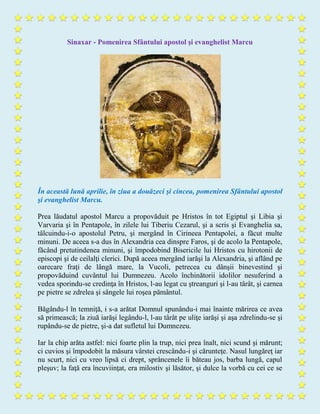 Sinaxar - Pomenirea Sfântului apostol şi evanghelist Marcu
În această lună aprilie, în ziua a douăzeci şi cincea, pomenirea Sfântului apostol
şi evanghelist Marcu.
Prea lăudatul apostol Marcu a propovăduit pe Hristos în tot Egiptul şi Libia şi
Varvaria şi în Pentapole, în zilele lui Tiberiu Cezarul, şi a scris şi Evanghelia sa,
tâlcuindu-i-o apostolul Petru, şi mergând în Cirineea Pentapolei, a făcut multe
minuni. De aceea s-a dus în Alexandria cea dinspre Faros, şi de acolo la Pentapole,
făcând pretutindenea minuni, şi împodobind Bisericile lui Hristos cu hirotonii de
episcopi şi de ceilalţi clerici. După aceea mergând iarăşi la Alexandria, şi aflând pe
oarecare fraţi de lângă mare, la Vucoli, petrecea cu dânşii binevestind şi
propovăduind cuvântul lui Dumnezeu. Acolo închinătorii idolilor nesuferind a
vedea sporindu-se credinţa în Hristos, l-au legat cu ştreanguri şi l-au târât, şi carnea
pe pietre se zdrelea şi sângele lui roşea pământul.
Băgându-l în temniţă, i s-a arătat Domnul spunându-i mai înainte mărirea ce avea
să primească; la ziuă iarăşi legându-l, l-au târât pe uliţe iarăşi şi aşa zdrelindu-se şi
rupându-se de pietre, şi-a dat sufletul lui Dumnezeu.
Iar la chip arăta astfel: nici foarte plin la trup, nici prea înalt, nici scund şi mărunt;
ci cuvios şi împodobit la măsura vârstei crescându-i şi cărunteţe. Nasul lungăreţ iar
nu scurt, nici cu vreo lipsă ci drept, sprâncenele îi băteau jos, barba lungă, capul
pleşuv; la faţă era încuviinţat, era milostiv şi lăsător, şi dulce la vorbă cu cei ce se
 