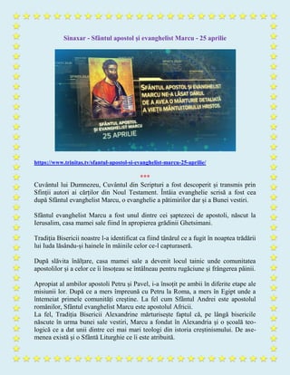 Sinaxar - Sfântul apostol și evanghelist Marcu - 25 aprilie
https://www.trinitas.tv/sfantul-apostol-si-evanghelist-marcu-25-aprilie/
***
Cuvântul lui Dumnezeu, Cuvântul din Scripturi a fost descoperit și transmis prin
Sfinții autori ai cărților din Noul Testament. Întâia evanghelie scrisă a fost cea
după Sfântul evanghelist Marcu, o evanghelie a pătimirilor dar și a Bunei vestiri.
Sfântul evanghelist Marcu a fost unul dintre cei șaptezeci de apostoli, născut la
Ierusalim, casa mamei sale fiind în apropierea grădinii Ghetsimani.
Tradiția Bisericii noastre l-a identificat ca fiind tânărul ce a fugit în noaptea trădării
lui Iuda lăsându-și hainele în mâinile celor ce-l capturaseră.
După slăvita înălțare, casa mamei sale a devenit locul tainic unde comunitatea
apostolilor și a celor ce îi însoțeau se întâlneau pentru rugăciune și frângerea pâinii.
Apropiat al ambilor apostoli Petru și Pavel, i-a însoțit pe ambii în diferite etape ale
misiunii lor. După ce a mers împreună cu Petru la Roma, a mers în Egipt unde a
întemeiat primele comunități creștine. La fel cum Sfântul Andrei este apostolul
românilor, Sfântul evanghelist Marcu este apostolul Africii.
La fel, Tradiția Bisericii Alexandrine mărturisește faptul că, pe lângă bisericile
născute în urma bunei sale vestiri, Marcu a fondat în Alexandria și o școală teo-
logică ce a dat unii dintre cei mai mari teologi din istoria creștinismului. De ase-
menea există și o Sfântă Liturghie ce îi este atribuită.
 