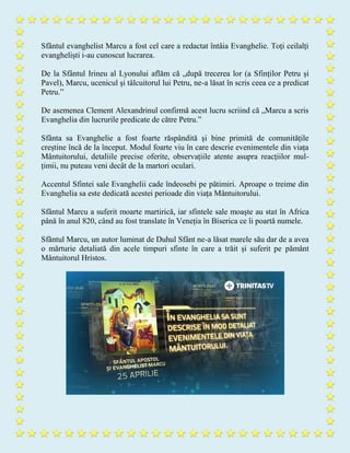 Sfântul evanghelist Marcu a fost cel care a redactat întâia Evanghelie. Toți ceilalți
evangheliști i-au cunoscut lucrarea.
De la Sfântul Irineu al Lyonului aflăm că „după trecerea lor (a Sfinților Petru și
Pavel), Marcu, ucenicul și tâlcuitorul lui Petru, ne-a lăsat în scris ceea ce a predicat
Petru.”
De asemenea Clement Alexandrinul confirmă acest lucru scriind că „Marcu a scris
Evanghelia din lucrurile predicate de către Petru.”
Sfânta sa Evanghelie a fost foarte răspândită și bine primită de comunitățile
creștine încă de la început. Modul foarte viu în care descrie evenimentele din viața
Mântuitorului, detaliile precise oferite, observațiile atente asupra reacțiilor mul-
țimii, nu puteau veni decât de la martori oculari.
Accentul Sfintei sale Evanghelii cade îndeosebi pe pătimiri. Aproape o treime din
Evanghelia sa este dedicată acestei perioade din viața Mântuitorului.
Sfântul Marcu a suferit moarte martirică, iar sfintele sale moaște au stat în Africa
până în anul 820, când au fost translate în Veneția în Biserica ce îi poartă numele.
Sfântul Marcu, un autor luminat de Duhul Sfânt ne-a lăsat marele său dar de a avea
o mărturie detaliată din acele timpuri sfinte în care a trăit și suferit pe pământ
Mântuitorul Hristos.
 