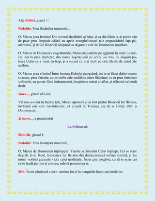 Alte Stihiri, glasul 1:
Podobie: Prea lăudaţilor mucenici...
O, Marcu prea fericite! Din izvorul desfătării ai băut, şi ca din Eden te-ai pornit râu
de pace prea limpede udând cu apele evangheliceştei tale propovăduiri faţa pă-
mântului, şi tăriile Bisericii adăpând cu dogmele cele de Dumnezeu insuflate.
O, Marcu de Dumnezeu cugetătorule, Moise mai-nainte pe egipteni în mare i-a îne-
cat, dar tu prea înţelepte, din marea înşelăciunii pe aceia i-ai tras, cu singură pu-
terea Celui ce a venit cu trup, şi a surpat cu braţ înalt pe cele făcute de mână ale
acelora.
O, Marcu prea sfinţite! Întru lumina Duhului petrecând, tot te-ai făcut duhovnicesc
şi acum, prea fericite, cu privirile cele neslăbite către Stăpânul, şi cu prea fericitele
străluciri, cu putere fiind îndumnezeit, începătura tainei ai aflat, şi sfârşitul cel mult
dorit.
Slavă..., glasul al 6-lea
Vărsatu-s-a dar în buzele tale, Marcu apostole și ai fost păstor Bisericii lui Hristos,
învăţând oile cele cuvântătoare, să creadă în Treimea cea de o Fiinţă, întru o
Dumnezeire.
Şi acum..., a praznicului
La Stihoavnă
Stihirile, glasul 1:
Podobie: Prea lăudaţilor mucenici...
O, Marcu de Dumnezeu înţelepţite! Trestie scriitorului Celui înţelept, Cel ce scrie
degrab, te-ai făcut, întruparea lui Hristos din dumnezeiască suflare scriind, şi lu-
minat vestind graiurile vieţii celei nesfârşite. Întru care roagă-te, ca să se scrie cei
ce te laudă pe tine şi cinstesc mărită pomenirea ta.
Stih: În tot pământul a ieşit vestirea lor şi la marginile lumii cuvintele lor.
 