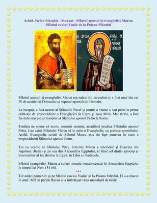 Arhid. Ştefan Sfarghie - Sinaxar - Sfântul apostol şi evanghelist Marcu;
Sfântul cuvios Vasile de la Poiana Mărului
Sfântul apostol şi evanghelist Marcu era iudeu din Ierusalim şi a fost unul din cei
70 de ucenici ai Domnului şi nepotul apostolului Barnaba.
La început, a fost ucenic al Sfântului Pavel şi pentru o vreme a luat parte la prima
călătorie de propovăduire a Evangheliei în Cipru şi Asia Mică. Mai târziu, a fost
fiu duhovnicesc şi însoţitor al Sfântului apostol Petru la Roma.
Tradiţia ne spune că acolo, romanii creştini, ascultând predica Sfântului apostol
Petru, i-au cerut Sfântului Marcu să le scrie o Evanghelie, cu predica apostolului.
Astfel, Evanghelia scrisă de Sfântul Marcu este de fapt punerea în scris a
propovăduirii Sfântului apostol Petru.
Tot ca ucenic al Sfântului Petru, fericitul Marcu a întemeiat şi Biserica din
Aquileea (Italia) şi pe cea din Alexandria Egiptului, el fiind cel dintâi episcop şi
binevestitor al lui Hristos în Egipt, în Libia şi Pentapole.
Sfântul evanghelist Marcu a suferit moarte mucenicească în Alexandria Egiptului
în timpul lui Nero (54-68).
***
Tot astăzi pomenim şi pe Sfântul cuvios Vasile de la Poiana Mărului. El s-a născut
în anul 1692 în părţile Rusiei şi a îmbrăţişat viaţa monahală de tânăr.
 