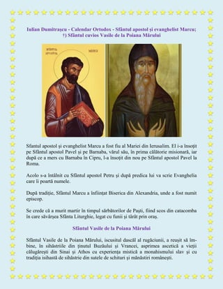 Iulian Dumitraşcu - Calendar Ortodox - Sfântul apostol și evanghelist Marcu;
†) Sfântul cuvios Vasile de la Poiana Mărului
Sfantul apostol și evanghelist Marcu a fost fiu al Mariei din Ierusalim. El i-a însoțit
pe Sfântul apostol Pavel și pe Barnaba, vărul său, în prima călătorie misionară, iar
după ce a mers cu Barnaba în Cipru, l-a însoțit din nou pe Sfântul apostol Pavel la
Roma.
Acolo s-a întâlnit cu Sfântul apostol Petru și după predica lui va scrie Evanghelia
care îi poartă numele.
După tradiție, Sfântul Marcu a înființat Biserica din Alexandria, unde a fost numit
episcop.
Se crede că a murit martir în timpul sărbătorilor de Paști, fiind scos din catacomba
în care săvârșea Sfânta Liturghie, legat cu funii și târât prin oraș.
Sfântul Vasile de la Poiana Mărului
Sfântul Vasile de la Poiana Mărului, iscusitul dascăl al rugăciunii, a reușit să îm-
bine, în sihăstriile din ținutul Buzăului și Vrancei, asprimea ascetică a vieții
călugărești din Sinai și Athos cu experiența mistică a monahismului slav și cu
tradiția isihastă de sihăstrie din sutele de schituri și mănăstiri românești.
 