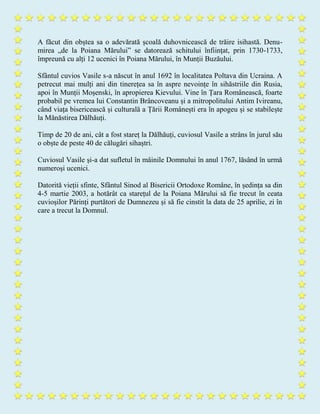 A făcut din obștea sa o adevărată școală duhovnicească de trăire isihastă. Denu-
mirea „de la Poiana Mărului” se datorează schitului înființat, prin 1730-1733,
împreună cu alți 12 ucenici în Poiana Mărului, în Munții Buzăului.
Sfântul cuvios Vasile s-a născut în anul 1692 în localitatea Poltava din Ucraina. A
petrecut mai mulți ani din tinerețea sa în aspre nevoințe în sihăstriile din Rusia,
apoi în Munții Moșenski, în apropierea Kievului. Vine în Țara Românească, foarte
probabil pe vremea lui Constantin Brâncoveanu și a mitropolitului Antim Ivireanu,
când viața bisericească și culturală a Țării Românești era în apogeu și se stabilește
la Mănăstirea Dălhăuți.
Timp de 20 de ani, cât a fost stareț la Dălhăuți, cuviosul Vasile a strâns în jurul său
o obște de peste 40 de călugări sihaștri.
Cuviosul Vasile și-a dat sufletul în mâinile Domnului în anul 1767, lăsând în urmă
numeroși ucenici.
Datorită vieții sfinte, Sfântul Sinod al Bisericii Ortodoxe Române, în ședința sa din
4-5 martie 2003, a hotărât ca starețul de la Poiana Mărului să fie trecut în ceata
cuvioșilor Părinți purtători de Dumnezeu și să fie cinstit la data de 25 aprilie, zi în
care a trecut la Domnul.
 