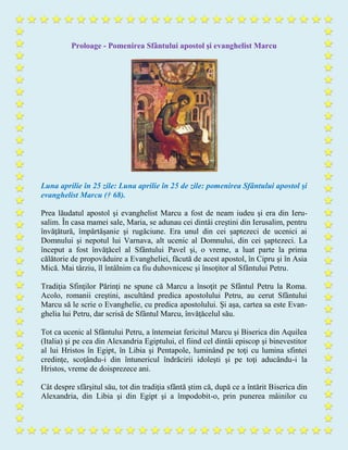 Proloage - Pomenirea Sfântului apostol şi evanghelist Marcu
Luna aprilie în 25 zile: Luna aprilie în 25 de zile: pomenirea Sfântului apostol şi
evanghelist Marcu († 68).
Prea lăudatul apostol şi evanghelist Marcu a fost de neam iudeu şi era din Ieru-
salim. În casa mamei sale, Maria, se adunau cei dintâi creştini din Ierusalim, pentru
învăţătură, împărtăşanie şi rugăciune. Era unul din cei şaptezeci de ucenici ai
Domnului şi nepotul lui Varnava, alt ucenic al Domnului, din cei şaptezeci. La
început a fost învăţăcel al Sfântului Pavel şi, o vreme, a luat parte la prima
călătorie de propovăduire a Evangheliei, făcută de acest apostol, în Cipru şi în Asia
Mică. Mai târziu, îl întâlnim ca fiu duhovnicesc şi însoţitor al Sfântului Petru.
Tradiţia Sfinţilor Părinţi ne spune că Marcu a însoţit pe Sfântul Petru la Roma.
Acolo, romanii creştini, ascultând predica apostolului Petru, au cerut Sfântului
Marcu să le scrie o Evanghelie, cu predica apostolului. Şi aşa, cartea sa este Evan-
ghelia lui Petru, dar scrisă de Sfântul Marcu, învăţăcelul său.
Tot ca ucenic al Sfântului Petru, a întemeiat fericitul Marcu şi Biserica din Aquilea
(Italia) şi pe cea din Alexandria Egiptului, el fiind cel dintâi episcop şi binevestitor
al lui Hristos în Egipt, în Libia şi Pentapole, luminând pe toţi cu lumina sfintei
credinţe, scoţându-i din întunericul îndrăcirii idoleşti şi pe toţi aducându-i la
Hristos, vreme de doisprezece ani.
Cât despre sfârşitul său, tot din tradiţia sfântă ştim că, după ce a întărit Biserica din
Alexandria, din Libia şi din Egipt şi a împodobit-o, prin punerea mâinilor cu
 