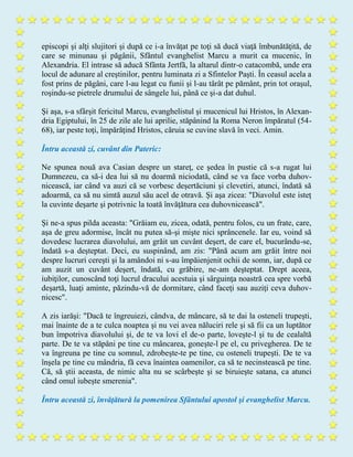 episcopi şi alţi slujitori şi după ce i-a învăţat pe toţi să ducă viaţă îmbunătăţită, de
care se minunau şi păgânii, Sfântul evanghelist Marcu a murit ca mucenic, în
Alexandria. El intrase să aducă Sfânta Jertfă, la altarul dintr-o catacombă, unde era
locul de adunare al creştinilor, pentru luminata zi a Sfintelor Paşti. În ceasul acela a
fost prins de păgâni, care l-au legat cu funii şi l-au târât pe pământ, prin tot oraşul,
roşindu-se pietrele drumului de sângele lui, până ce şi-a dat duhul.
Şi aşa, s-a sfârşit fericitul Marcu, evanghelistul şi mucenicul lui Hristos, în Alexan-
dria Egiptului, în 25 de zile ale lui aprilie, stăpânind la Roma Neron împăratul (54-
68), iar peste toţi, împărăţind Hristos, căruia se cuvine slavă în veci. Amin.
Întru această zi, cuvânt din Pateric:
Ne spunea nouă ava Casian despre un stareţ, ce şedea în pustie că s-a rugat lui
Dumnezeu, ca să-i dea lui să nu doarmă niciodată, când se va face vorba duhov-
nicească, iar când va auzi că se vorbesc deşertăciuni şi clevetiri, atunci, îndată să
adoarmă, ca să nu simtă auzul său acel de otravă. Şi aşa zicea: "Diavolul este isteţ
la cuvinte deşarte şi potrivnic la toată învăţătura cea duhovnicească".
Şi ne-a spus pilda aceasta: "Grăiam eu, zicea, odată, pentru folos, cu un frate, care,
aşa de greu adormise, încât nu putea să-şi mişte nici sprâncenele. Iar eu, voind să
dovedesc lucrarea diavolului, am grăit un cuvânt deşert, de care el, bucurându-se,
îndată s-a deşteptat. Deci, eu suspinând, am zis: "Până acum am grăit între noi
despre lucruri cereşti şi la amândoi ni s-au împăienjenit ochii de somn, iar, după ce
am auzit un cuvânt deşert, îndată, cu grăbire, ne-am deşteptat. Drept aceea,
iubiţilor, cunoscând toţi lucrul dracului acestuia şi sârguinţa noastră cea spre vorbă
deşartă, luaţi aminte, păzindu-vă de dormitare, când faceţi sau auziţi ceva duhov-
nicesc".
A zis iarăşi: "Dacă te îngreuiezi, cândva, de mâncare, să te dai la osteneli trupeşti,
mai înainte de a te culca noaptea şi nu vei avea năluciri rele şi să fii ca un luptător
bun împotriva diavolului şi, de te va lovi el de-o parte, loveşte-l şi tu de cealaltă
parte. De te va stăpâni pe tine cu mâncarea, goneşte-l pe el, cu privegherea. De te
va îngreuna pe tine cu somnul, zdrobeşte-te pe tine, cu osteneli trupeşti. De te va
înşela pe tine cu mândria, fă ceva înaintea oamenilor, ca să te necinstească pe tine.
Că, să ştii aceasta, de nimic alta nu se scârbeşte şi se biruieşte satana, ca atunci
când omul iubeşte smerenia".
Întru această zi, învăţătură la pomenirea Sfântului apostol şi evanghelist Marcu.
 